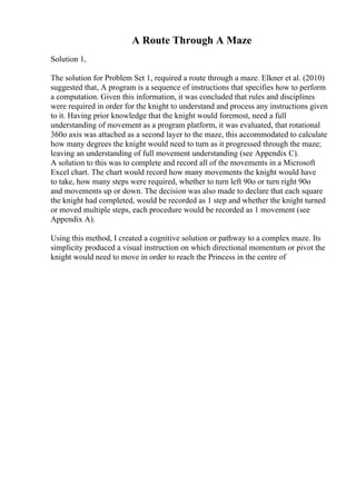 A Route Through A Maze
Solution 1,
The solution for Problem Set 1, required a route through a maze. Elkner et al. (2010)
suggested that, A program is a sequence of instructions that specifies how to perform
a computation. Given this information, it was concluded that rules and disciplines
were required in order for the knight to understand and process any instructions given
to it. Having prior knowledge that the knight would foremost, need a full
understanding of movement as a program platform, it was evaluated, that rotational
360o axis was attached as a second layer to the maze, this accommodated to calculate
how many degrees the knight would need to turn as it progressed through the maze;
leaving an understanding of full movement understanding (see Appendix C).
A solution to this was to complete and record all of the movements in a Microsoft
Excel chart. The chart would record how many movements the knight would have
to take, how many steps were required, whether to turn left 90o or turn right 90o
and movements up or down. The decision was also made to declare that each square
the knight had completed, would be recorded as 1 step and whether the knight turned
or moved multiple steps, each procedure would be recorded as 1 movement (see
Appendix A).
Using this method, I created a cognitive solution or pathway to a complex maze. Its
simplicity produced a visual instruction on which directional momentum or pivot the
knight would need to move in order to reach the Princess in the centre of
 