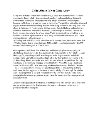 Child Abuse Is Not Gone Away
Every five minutes, somewhere in the world, a child dies from violence. Millions
more are in danger of physical, emotional (neglect) and sexual abuse that could
destroy their childhoods forever (Beckham). Sadly, this is not a shocking fact,
because child abuse is a very big issue in our world. The problem with child abuseand
neglectis that someone is harming a child, most likely their own, and they don t care
about it. In the novel Frankenstein, Shelley argues that child abuse and neglect are
unethical and that no one should be abused. This concept is scattered all over the
book, because throughout the whole story, Victor is running from or yelling at his
monster. Shelley s argument is still valid today because child abuse has not... Show
more content on Helpwriting.net ...
According to ChildLife, a child abuse hotline in Pennsylvania, there were more than
400 child deaths due to abuse between 2010 and 2014, and approximately 29,273
cases of abuse in the year in 2014 (Routh).
One aspect of child abuse that makes it so bad is that people who are guilty of
child abuse do not always do it on purposefully. For example, in July of 2011, Jaren
Hare, age 21, was charged with manslaughter, third degree murder and child
neglect. Her 2 year old daughter had been killed by their python. According to the
St. Petersburg Times, the snake was underfed, and when it escaped from the cage,
was found in the morning wrapped around the baby. When Ms. Hare s boyfriend
found the lifeless child, there were fang marks on her arms and forehead (Anton).
This is seen as unethical because we could argue if this is or is not the mother s
fault since she had a python in the same house as a baby. Even though the mother
didn t put the python in the crib with the baby, the very fact that she left a baby
unsupervised counts as neglect and abuse. Now she has to face the consequence of
losing her child.
Another sad aspect about child abuse is that the people who commit child abuse are
not always the parents. In this instance, the mothers of several children gave
permission for two strangers
 