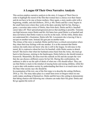 A League Of Their Own Narrative Analysis
This section employs narrative analysis to the story A League of Their Own in
order to highlight the moral of the film that women have a choice over their future
and do not have to be stay at home mothers. Once again, a story needs a plot with a
beginning, middle, and end (Sellnow, 2014, p. 60). Dottie and Kit s story begins in
the small farm town where they work at the dairy and play ball for fun. During a
game, a recruiter takes notice of Dottie, then from there, Dottie and Kit s baseball
career takes off. Their upward progression proves that anything is possible. Tensions
run high between sisters Dottie and Kit. Kit hates how good Dottie is at baseball and
does not believe that Dottie wants to even be on the team. All the while, Dottie does
not understand Kit s frustration. Dottie tells Mr. Lowenstein she is leaving if she is
not put on another team. Instead, Kit gets put on another team.
The climax of the story is reached, Dottie and Kit have a critical conversation where
they share their true feelings with one another. It is at this moment that Dottie
realizes she really does not know why she is still in the league. In relevance to the
moral, Kit is expressive about her love for baseball, while Dottie seems to detach
herself. She knows that when her husband comes back from the Army, she must go
back to him because, sticking to the bandwagon, Dottie believes she should remain a
housewife. Meanwhile, Kit does trust this outlook on life and she accepts the view
that she can choose a different course for her life. During this confrontation, the
audience is able to see the split of ideals of what one s life should reflect. They can
see that Dottie is stuck in the mindset of staying home and raising children, while Kit
is up to date with modern society by understanding that there is so much more to her
life than what society says she should be.
In examination of the text, one of the first steps is to describe the setting (Sellnow,
2014, p. 55). The story takes place in a small farm town in Oregon where no one
really makes anything of themselves. Dottie and Kit leave this setting to demonstrate
that taking chances and following one s dreams can make their life great. Dottie and
Kit go against the norm of
 