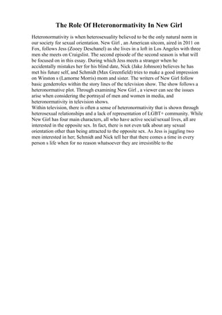 The Role Of Heteronormativity In New Girl
Heteronormativity is when heterosexuality believed to be the only natural norm in
our society for sexual orientation. New Girl , an American sitcom, aired in 2011 on
Fox, follows Jess (Zooey Deschanel) as she lives in a loft in Los Angeles with three
men she meets on Craigslist. The second episode of the second season is what will
be focused on in this essay. During which Jess meets a stranger when he
accidentally mistakes her for his blind date, Nick (Jake Johnson) believes he has
met his future self, and Schmidt (Max Greenfield) tries to make a good impression
on Winston s (Lamorne Morris) mom and sister. The writers of New Girl follow
basic genderroles within the story lines of the television show. The show follows a
heteronormative plot. Through examining New Girl , a viewer can see the issues
arise when considering the portrayal of men and women in media, and
heteronormativity in television shows.
Within television, there is often a sense of heteronormativity that is shown through
heterosexual relationships and a lack of representation of LGBT+ community. While
New Girl has four main characters, all who have active social/sexual lives, all are
interested in the opposite sex. In fact, there is not even talk about any sexual
orientation other than being attracted to the opposite sex. As Jess is juggling two
men interested in her; Schmidt and Nick tell her that there comes a time in every
person s life when for no reason whatsoever they are irresistible to the
 