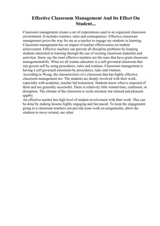 Effective Classroom Management And Its Effect On
Student...
Classroom management creates a set of expectations used in an organized classroom
environment. It includes routines, rules and consequences. Effective classroom
management paves the way for me as a teacher to engage my students in learning.
Classroom management has an impact of teacher effectiveness on student
achievement. Effective teachers can prevent all discipline problems by keeping
students interested in learning through the use of exciting classroom materials and
activities. Some say the most effective teachers are the ones that have great classroom
managementskills. What we all wantas educators is a self governed classroom that
can govern self by using procedures, rules and routines. Classroom management is
having a self governed classroom by procedures, rules and routines.
According to Wong, the characteristics of a classroom that has highly effective
classroom management are: The students are deeply involved with their work,
especially with academic, teacher led instruction. Students know what is expected of
them and are generally successful. There is relatively little wasted time, confusion, or
disruption. The climate of the classroom is work oriented, but relaxed and pleasant.
(pg86)
An effective teacher has high level of student involvement with their work. This can
be done by making lessons highly engaging and fast paced. To keep the engagement
going in a classroom teachers can provide team work on assignments, allow the
students to move around, use other
 