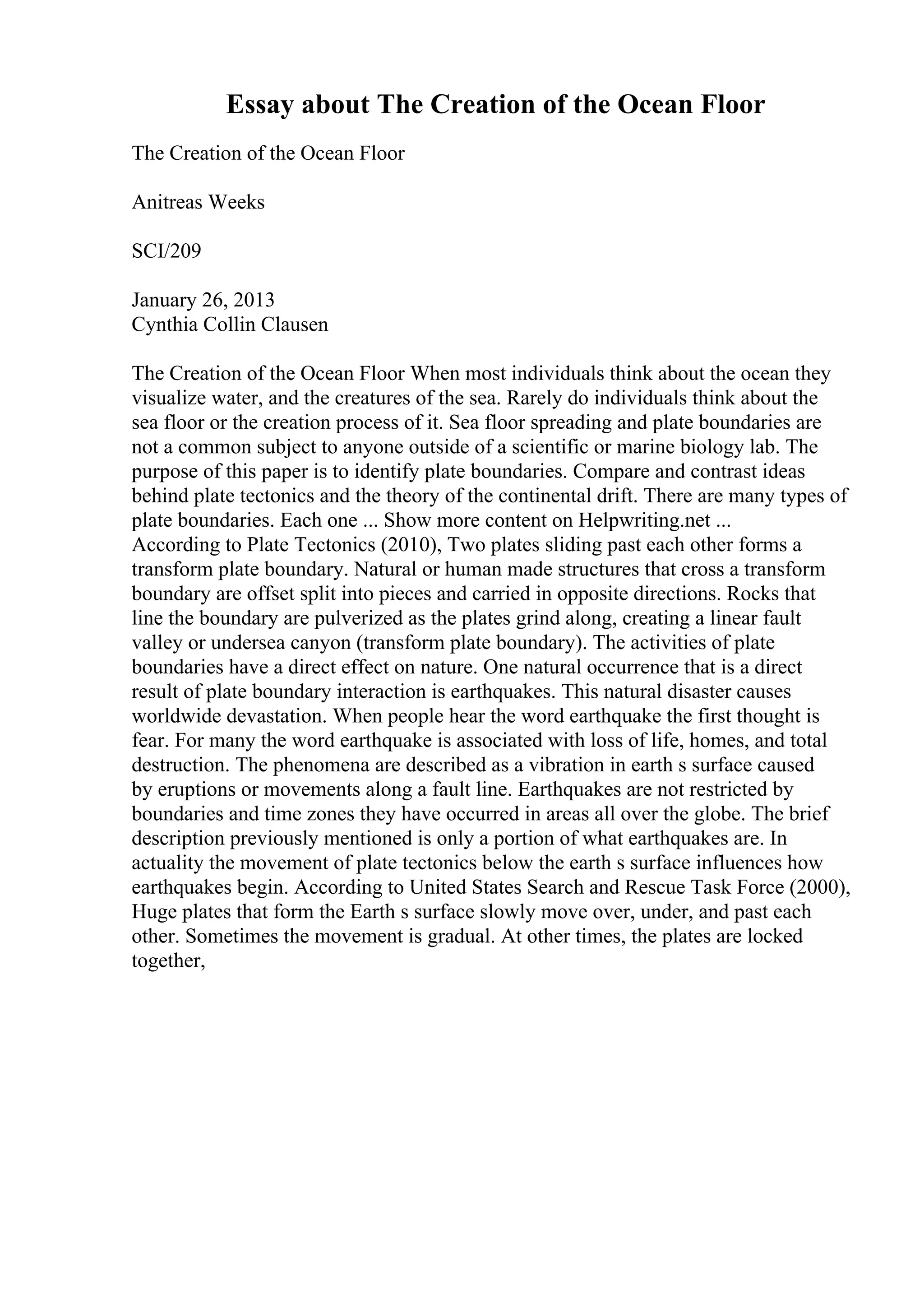 Essay about The Creation of the Ocean Floor
The Creation of the Ocean Floor
Anitreas Weeks
SCI/209
January 26, 2013
Cynthia Collin Clausen
The Creation of the Ocean Floor When most individuals think about the ocean they
visualize water, and the creatures of the sea. Rarely do individuals think about the
sea floor or the creation process of it. Sea floor spreading and plate boundaries are
not a common subject to anyone outside of a scientific or marine biology lab. The
purpose of this paper is to identify plate boundaries. Compare and contrast ideas
behind plate tectonics and the theory of the continental drift. There are many types of
plate boundaries. Each one ... Show more content on Helpwriting.net ...
According to Plate Tectonics (2010), Two plates sliding past each other forms a
transform plate boundary. Natural or human made structures that cross a transform
boundary are offset split into pieces and carried in opposite directions. Rocks that
line the boundary are pulverized as the plates grind along, creating a linear fault
valley or undersea canyon (transform plate boundary). The activities of plate
boundaries have a direct effect on nature. One natural occurrence that is a direct
result of plate boundary interaction is earthquakes. This natural disaster causes
worldwide devastation. When people hear the word earthquake the first thought is
fear. For many the word earthquake is associated with loss of life, homes, and total
destruction. The phenomena are described as a vibration in earth s surface caused
by eruptions or movements along a fault line. Earthquakes are not restricted by
boundaries and time zones they have occurred in areas all over the globe. The brief
description previously mentioned is only a portion of what earthquakes are. In
actuality the movement of plate tectonics below the earth s surface influences how
earthquakes begin. According to United States Search and Rescue Task Force (2000),
Huge plates that form the Earth s surface slowly move over, under, and past each
other. Sometimes the movement is gradual. At other times, the plates are locked
together,
 