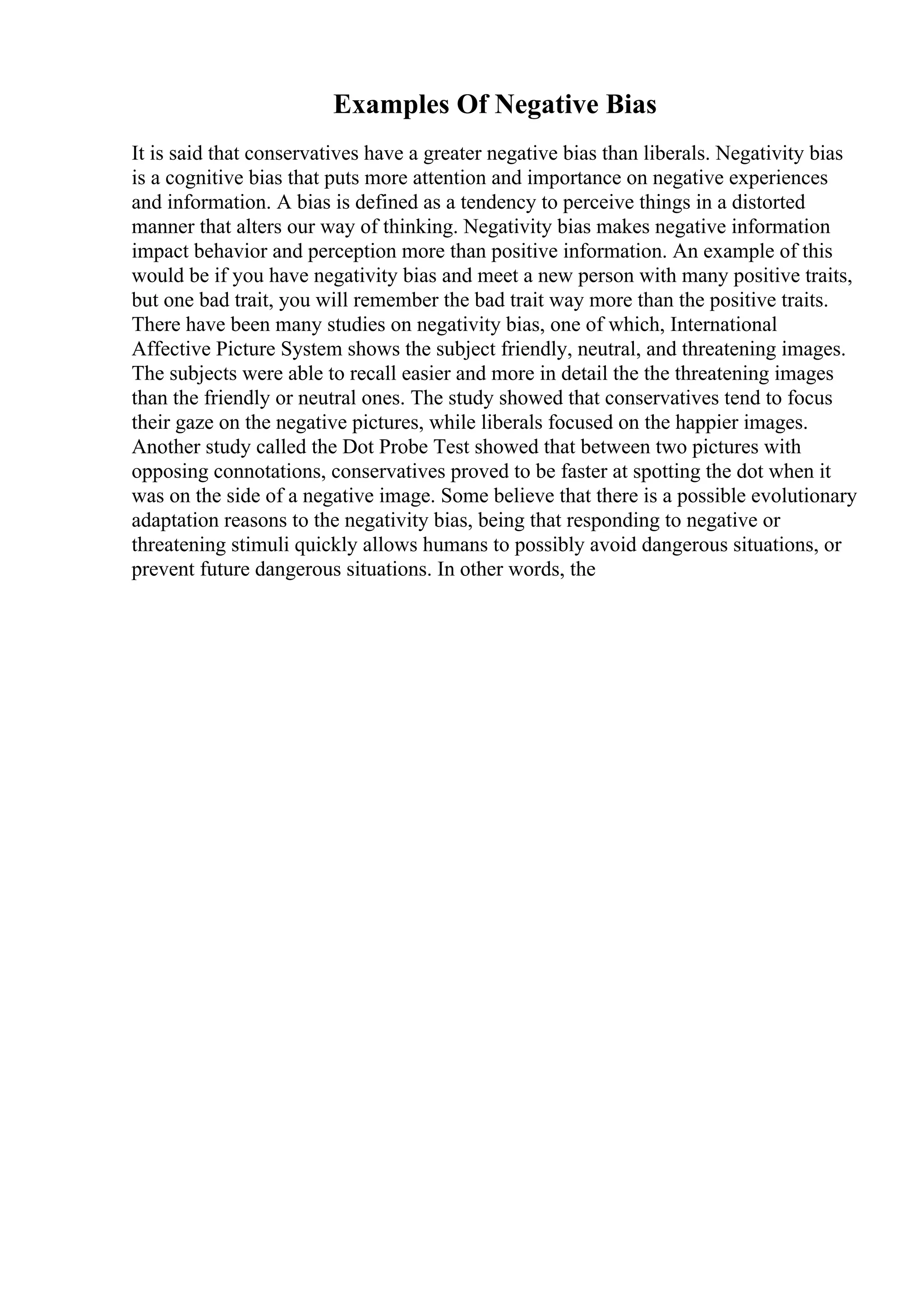 Examples Of Negative Bias
It is said that conservatives have a greater negative bias than liberals. Negativity bias
is a cognitive bias that puts more attention and importance on negative experiences
and information. A bias is defined as a tendency to perceive things in a distorted
manner that alters our way of thinking. Negativity bias makes negative information
impact behavior and perception more than positive information. An example of this
would be if you have negativity bias and meet a new person with many positive traits,
but one bad trait, you will remember the bad trait way more than the positive traits.
There have been many studies on negativity bias, one of which, International
Affective Picture System shows the subject friendly, neutral, and threatening images.
The subjects were able to recall easier and more in detail the the threatening images
than the friendly or neutral ones. The study showed that conservatives tend to focus
their gaze on the negative pictures, while liberals focused on the happier images.
Another study called the Dot Probe Test showed that between two pictures with
opposing connotations, conservatives proved to be faster at spotting the dot when it
was on the side of a negative image. Some believe that there is a possible evolutionary
adaptation reasons to the negativity bias, being that responding to negative or
threatening stimuli quickly allows humans to possibly avoid dangerous situations, or
prevent future dangerous situations. In other words, the
 