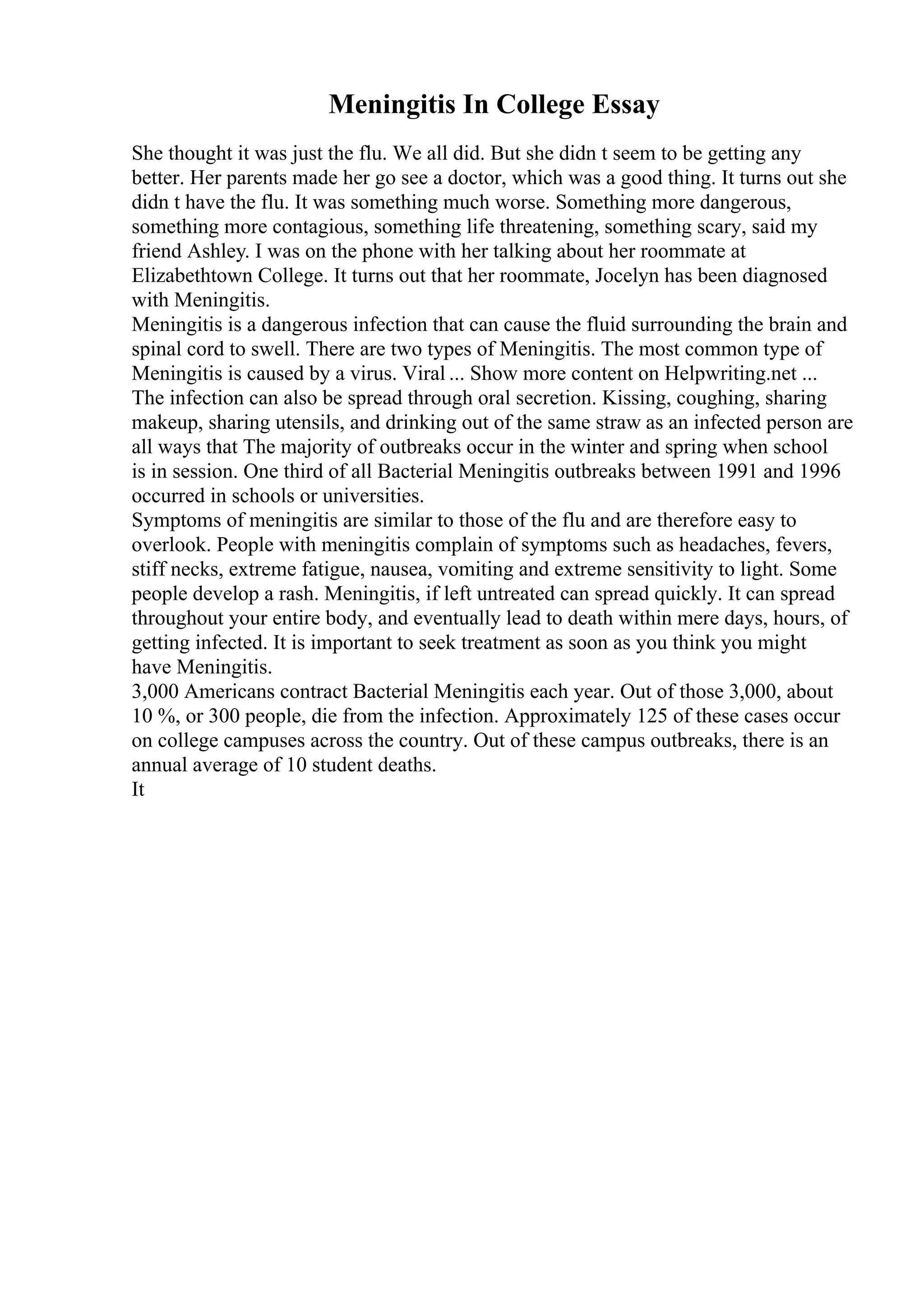 Meningitis In College Essay
She thought it was just the flu. We all did. But she didn t seem to be getting any
better. Her parents made her go see a doctor, which was a good thing. It turns out she
didn t have the flu. It was something much worse. Something more dangerous,
something more contagious, something life threatening, something scary, said my
friend Ashley. I was on the phone with her talking about her roommate at
Elizabethtown College. It turns out that her roommate, Jocelyn has been diagnosed
with Meningitis.
Meningitis is a dangerous infection that can cause the fluid surrounding the brain and
spinal cord to swell. There are two types of Meningitis. The most common type of
Meningitis is caused by a virus. Viral ... Show more content on Helpwriting.net ...
The infection can also be spread through oral secretion. Kissing, coughing, sharing
makeup, sharing utensils, and drinking out of the same straw as an infected person are
all ways that The majority of outbreaks occur in the winter and spring when school
is in session. One third of all Bacterial Meningitis outbreaks between 1991 and 1996
occurred in schools or universities.
Symptoms of meningitis are similar to those of the flu and are therefore easy to
overlook. People with meningitis complain of symptoms such as headaches, fevers,
stiff necks, extreme fatigue, nausea, vomiting and extreme sensitivity to light. Some
people develop a rash. Meningitis, if left untreated can spread quickly. It can spread
throughout your entire body, and eventually lead to death within mere days, hours, of
getting infected. It is important to seek treatment as soon as you think you might
have Meningitis.
3,000 Americans contract Bacterial Meningitis each year. Out of those 3,000, about
10 %, or 300 people, die from the infection. Approximately 125 of these cases occur
on college campuses across the country. Out of these campus outbreaks, there is an
annual average of 10 student deaths.
It
 