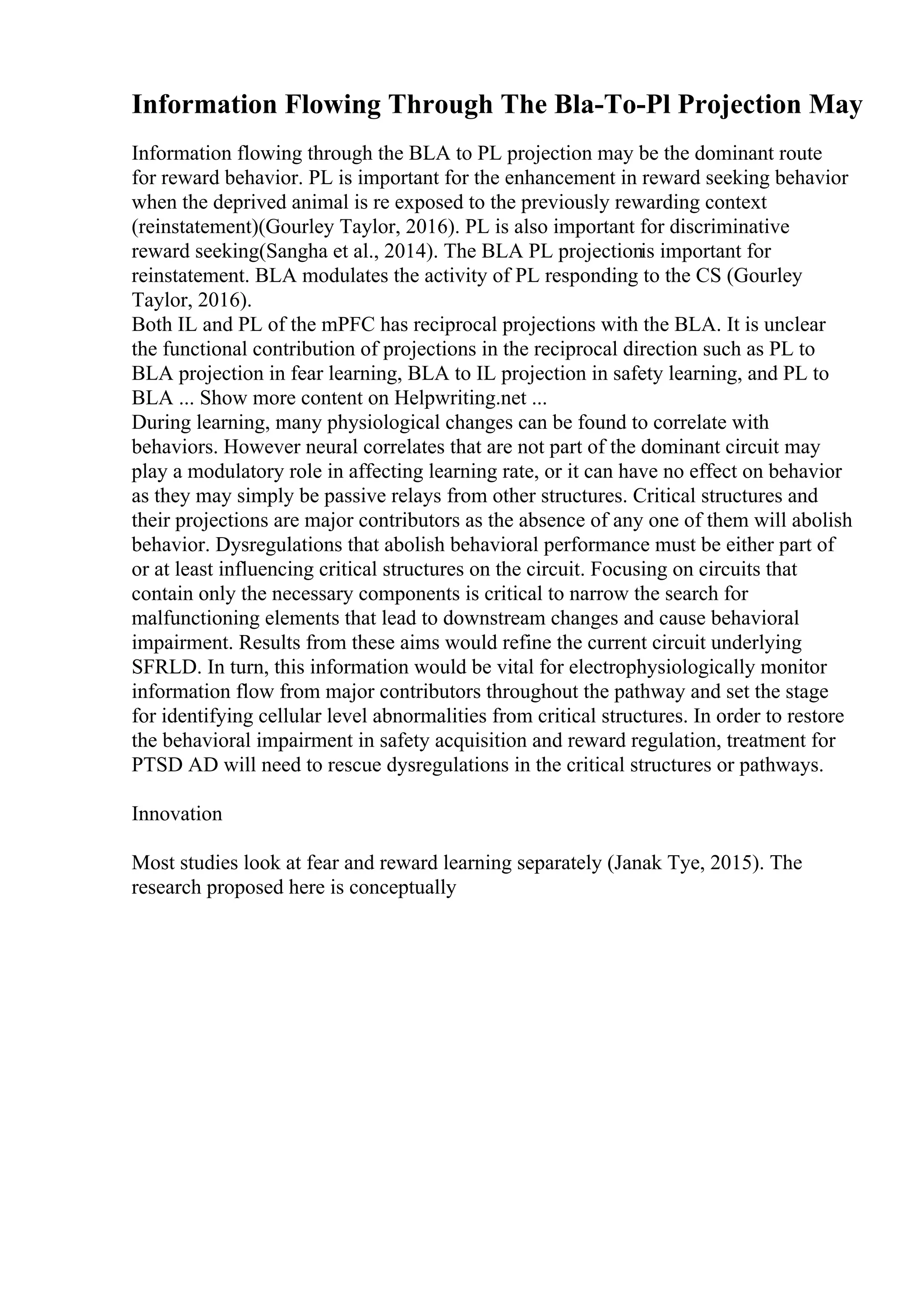 Information Flowing Through The Bla-To-Pl Projection May
Information flowing through the BLA to PL projection may be the dominant route
for reward behavior. PL is important for the enhancement in reward seeking behavior
when the deprived animal is re exposed to the previously rewarding context
(reinstatement)(Gourley Taylor, 2016). PL is also important for discriminative
reward seeking(Sangha et al., 2014). The BLA PL projectionis important for
reinstatement. BLA modulates the activity of PL responding to the CS (Gourley
Taylor, 2016).
Both IL and PL of the mPFC has reciprocal projections with the BLA. It is unclear
the functional contribution of projections in the reciprocal direction such as PL to
BLA projection in fear learning, BLA to IL projection in safety learning, and PL to
BLA ... Show more content on Helpwriting.net ...
During learning, many physiological changes can be found to correlate with
behaviors. However neural correlates that are not part of the dominant circuit may
play a modulatory role in affecting learning rate, or it can have no effect on behavior
as they may simply be passive relays from other structures. Critical structures and
their projections are major contributors as the absence of any one of them will abolish
behavior. Dysregulations that abolish behavioral performance must be either part of
or at least influencing critical structures on the circuit. Focusing on circuits that
contain only the necessary components is critical to narrow the search for
malfunctioning elements that lead to downstream changes and cause behavioral
impairment. Results from these aims would refine the current circuit underlying
SFRLD. In turn, this information would be vital for electrophysiologically monitor
information flow from major contributors throughout the pathway and set the stage
for identifying cellular level abnormalities from critical structures. In order to restore
the behavioral impairment in safety acquisition and reward regulation, treatment for
PTSD AD will need to rescue dysregulations in the critical structures or pathways.
Innovation
Most studies look at fear and reward learning separately (Janak Tye, 2015). The
research proposed here is conceptually
 