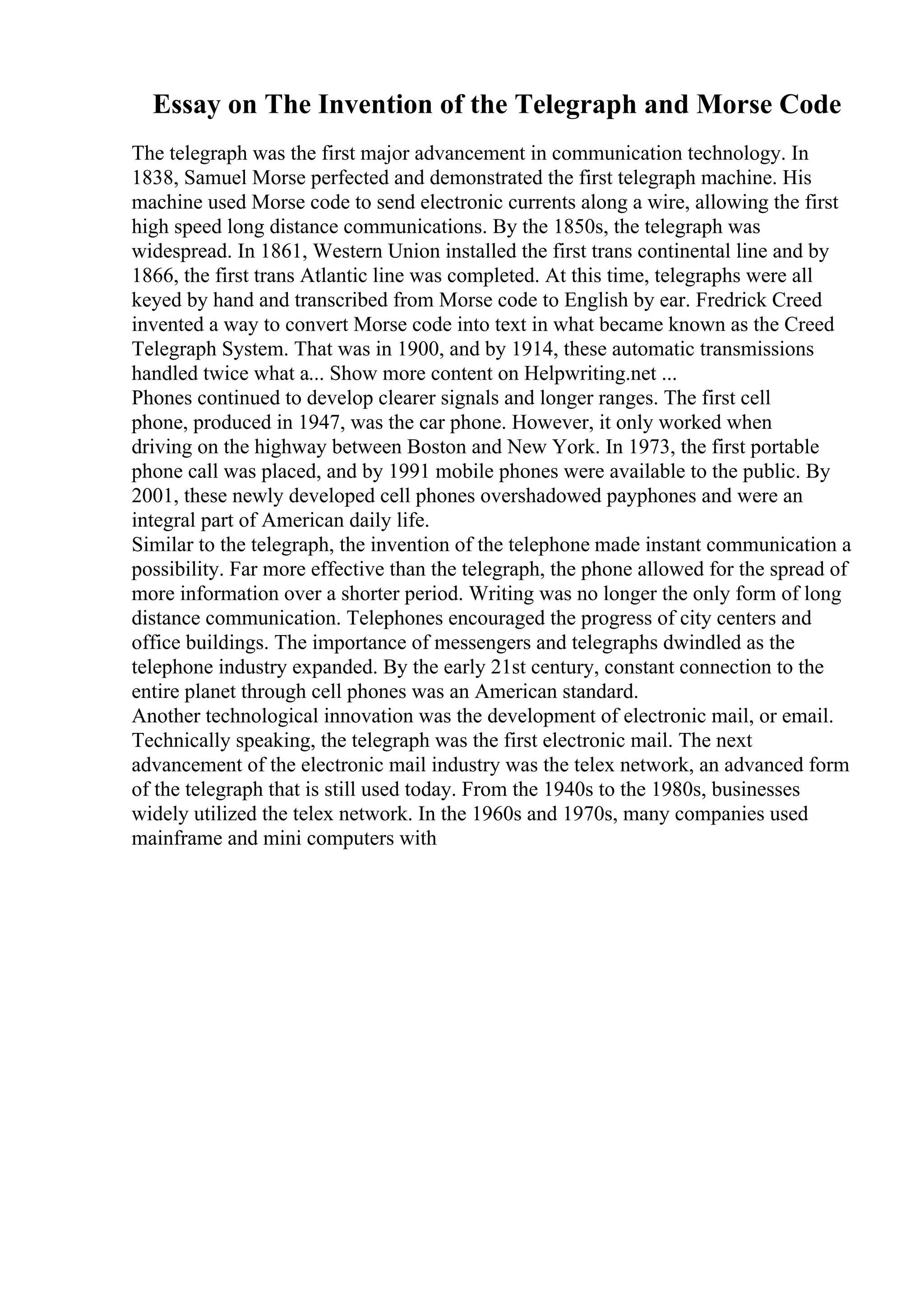 Essay on The Invention of the Telegraph and Morse Code
The telegraph was the first major advancement in communication technology. In
1838, Samuel Morse perfected and demonstrated the first telegraph machine. His
machine used Morse code to send electronic currents along a wire, allowing the first
high speed long distance communications. By the 1850s, the telegraph was
widespread. In 1861, Western Union installed the first trans continental line and by
1866, the first trans Atlantic line was completed. At this time, telegraphs were all
keyed by hand and transcribed from Morse code to English by ear. Fredrick Creed
invented a way to convert Morse code into text in what became known as the Creed
Telegraph System. That was in 1900, and by 1914, these automatic transmissions
handled twice what a... Show more content on Helpwriting.net ...
Phones continued to develop clearer signals and longer ranges. The first cell
phone, produced in 1947, was the car phone. However, it only worked when
driving on the highway between Boston and New York. In 1973, the first portable
phone call was placed, and by 1991 mobile phones were available to the public. By
2001, these newly developed cell phones overshadowed payphones and were an
integral part of American daily life.
Similar to the telegraph, the invention of the telephone made instant communication a
possibility. Far more effective than the telegraph, the phone allowed for the spread of
more information over a shorter period. Writing was no longer the only form of long
distance communication. Telephones encouraged the progress of city centers and
office buildings. The importance of messengers and telegraphs dwindled as the
telephone industry expanded. By the early 21st century, constant connection to the
entire planet through cell phones was an American standard.
Another technological innovation was the development of electronic mail, or email.
Technically speaking, the telegraph was the first electronic mail. The next
advancement of the electronic mail industry was the telex network, an advanced form
of the telegraph that is still used today. From the 1940s to the 1980s, businesses
widely utilized the telex network. In the 1960s and 1970s, many companies used
mainframe and mini computers with
 