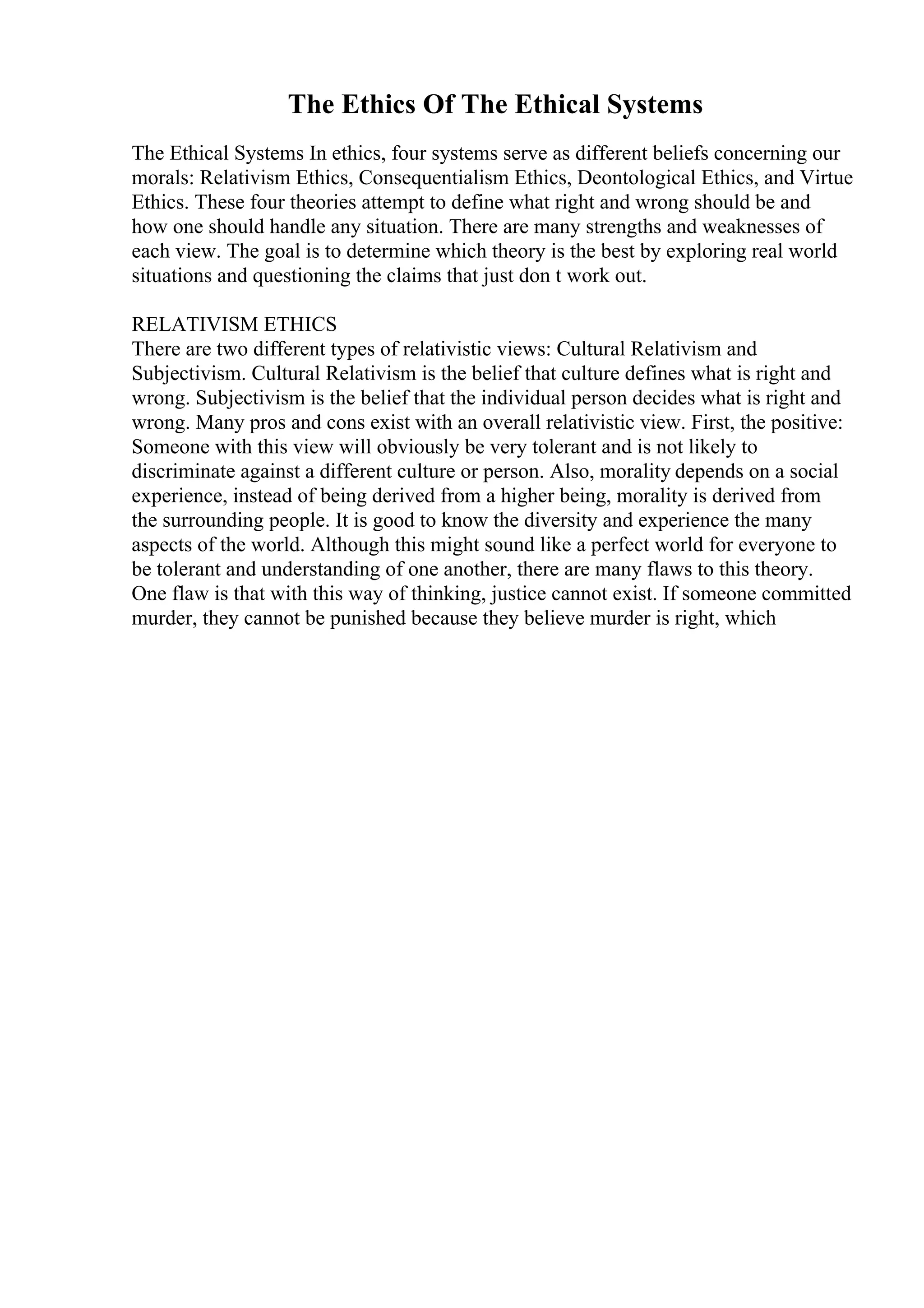 The Ethics Of The Ethical Systems
The Ethical Systems In ethics, four systems serve as different beliefs concerning our
morals: Relativism Ethics, Consequentialism Ethics, Deontological Ethics, and Virtue
Ethics. These four theories attempt to define what right and wrong should be and
how one should handle any situation. There are many strengths and weaknesses of
each view. The goal is to determine which theory is the best by exploring real world
situations and questioning the claims that just don t work out.
RELATIVISM ETHICS
There are two different types of relativistic views: Cultural Relativism and
Subjectivism. Cultural Relativism is the belief that culture defines what is right and
wrong. Subjectivism is the belief that the individual person decides what is right and
wrong. Many pros and cons exist with an overall relativistic view. First, the positive:
Someone with this view will obviously be very tolerant and is not likely to
discriminate against a different culture or person. Also, morality depends on a social
experience, instead of being derived from a higher being, morality is derived from
the surrounding people. It is good to know the diversity and experience the many
aspects of the world. Although this might sound like a perfect world for everyone to
be tolerant and understanding of one another, there are many flaws to this theory.
One flaw is that with this way of thinking, justice cannot exist. If someone committed
murder, they cannot be punished because they believe murder is right, which
 