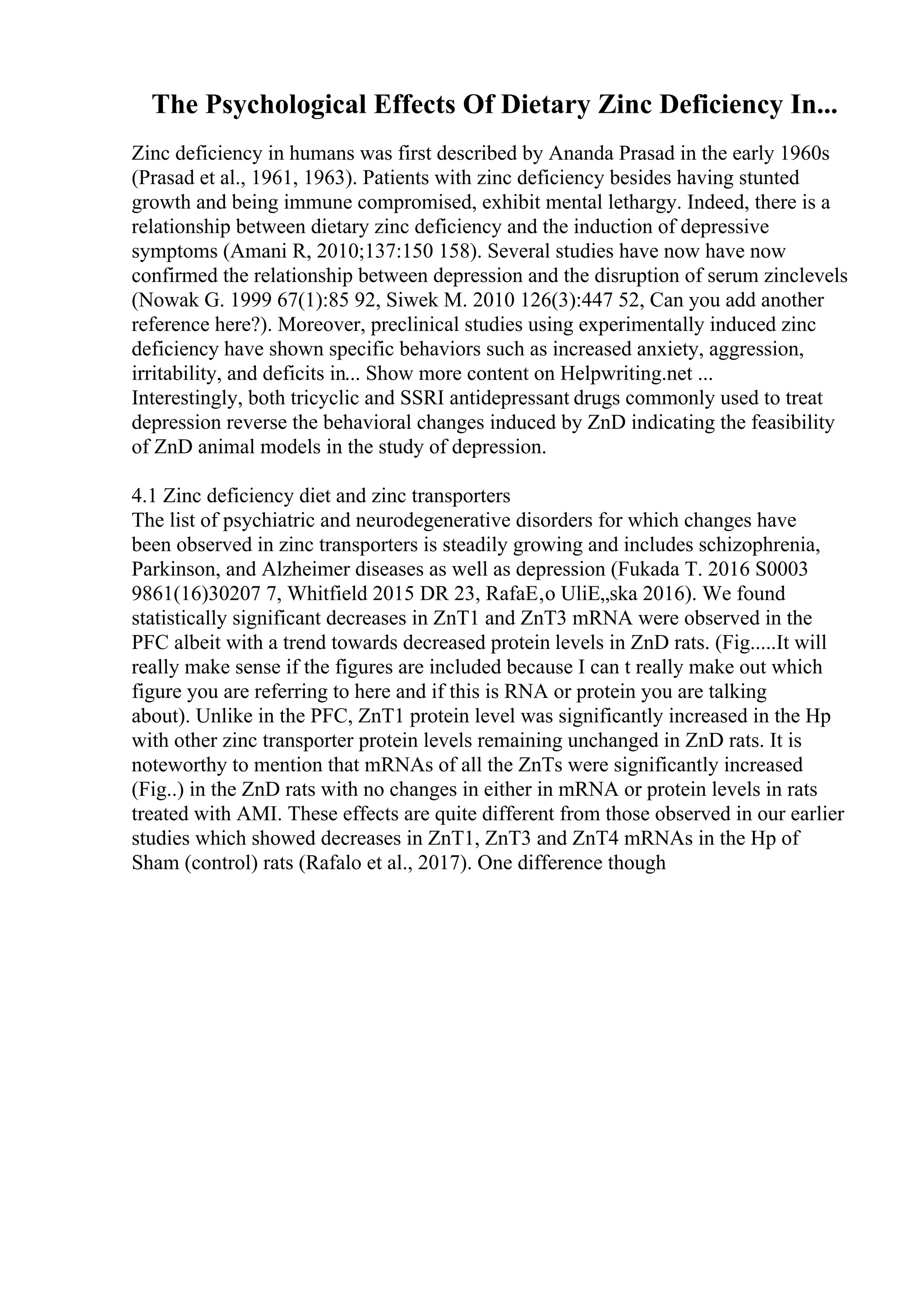 The Psychological Effects Of Dietary Zinc Deficiency In...
Zinc deficiency in humans was first described by Ananda Prasad in the early 1960s
(Prasad et al., 1961, 1963). Patients with zinc deficiency besides having stunted
growth and being immune compromised, exhibit mental lethargy. Indeed, there is a
relationship between dietary zinc deficiency and the induction of depressive
symptoms (Amani R, 2010;137:150 158). Several studies have now have now
confirmed the relationship between depression and the disruption of serum zinclevels
(Nowak G. 1999 67(1):85 92, Siwek M. 2010 126(3):447 52, Can you add another
reference here?). Moreover, preclinical studies using experimentally induced zinc
deficiency have shown specific behaviors such as increased anxiety, aggression,
irritability, and deficits in... Show more content on Helpwriting.net ...
Interestingly, both tricyclic and SSRI antidepressant drugs commonly used to treat
depression reverse the behavioral changes induced by ZnD indicating the feasibility
of ZnD animal models in the study of depression.
4.1 Zinc deficiency diet and zinc transporters
The list of psychiatric and neurodegenerative disorders for which changes have
been observed in zinc transporters is steadily growing and includes schizophrenia,
Parkinson, and Alzheimer diseases as well as depression (Fukada T. 2016 S0003
9861(16)30207 7, Whitfield 2015 DR 23, RafaЕ‚o UliЕ„ska 2016). We found
statistically significant decreases in ZnT1 and ZnT3 mRNA were observed in the
PFC albeit with a trend towards decreased protein levels in ZnD rats. (Fig.....It will
really make sense if the figures are included because I can t really make out which
figure you are referring to here and if this is RNA or protein you are talking
about). Unlike in the PFC, ZnT1 protein level was significantly increased in the Hp
with other zinc transporter protein levels remaining unchanged in ZnD rats. It is
noteworthy to mention that mRNAs of all the ZnTs were significantly increased
(Fig..) in the ZnD rats with no changes in either in mRNA or protein levels in rats
treated with AMI. These effects are quite different from those observed in our earlier
studies which showed decreases in ZnT1, ZnT3 and ZnT4 mRNAs in the Hp of
Sham (control) rats (Rafalo et al., 2017). One difference though
 