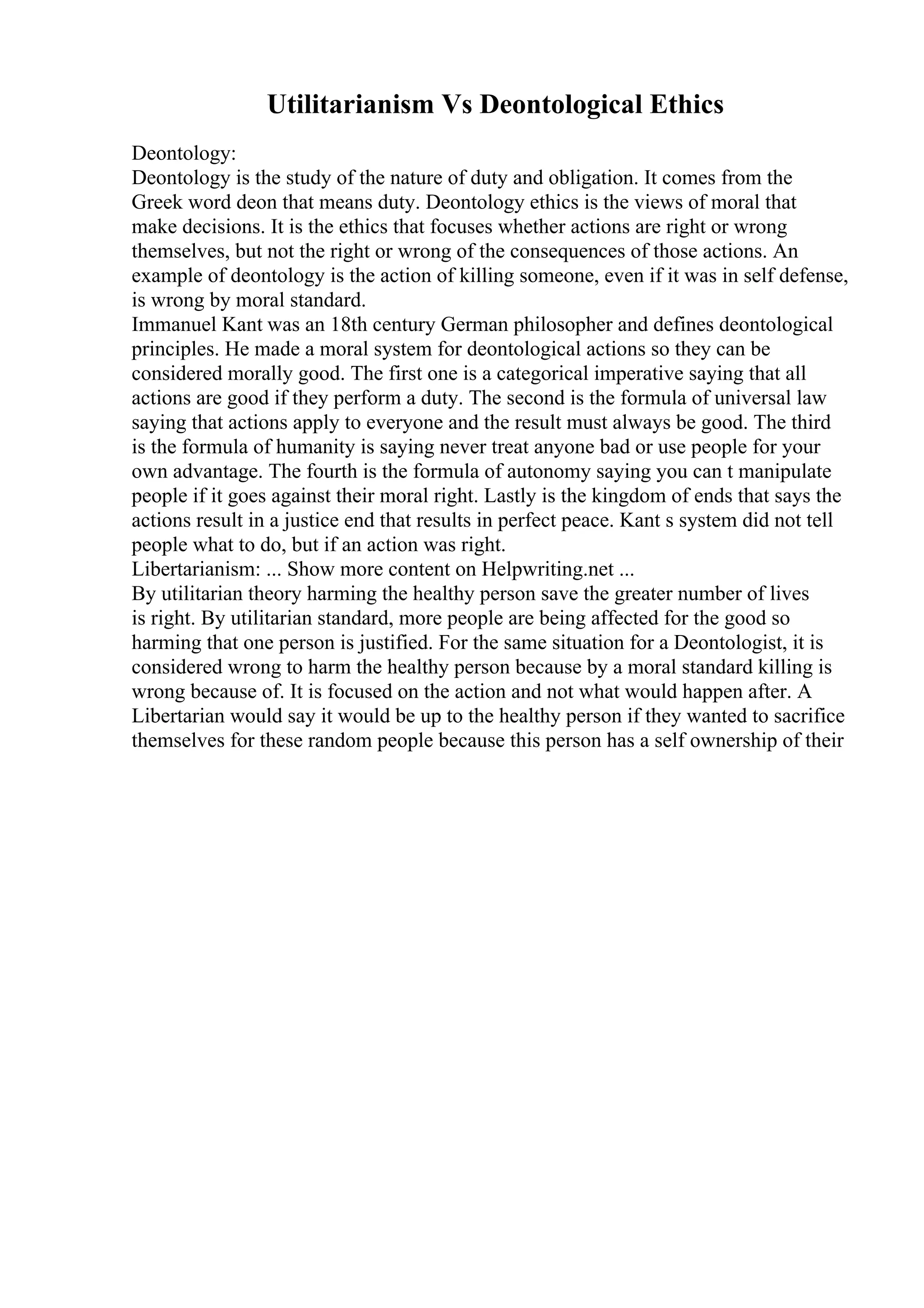 Utilitarianism Vs Deontological Ethics
Deontology:
Deontology is the study of the nature of duty and obligation. It comes from the
Greek word deon that means duty. Deontology ethics is the views of moral that
make decisions. It is the ethics that focuses whether actions are right or wrong
themselves, but not the right or wrong of the consequences of those actions. An
example of deontology is the action of killing someone, even if it was in self defense,
is wrong by moral standard.
Immanuel Kant was an 18th century German philosopher and defines deontological
principles. He made a moral system for deontological actions so they can be
considered morally good. The first one is a categorical imperative saying that all
actions are good if they perform a duty. The second is the formula of universal law
saying that actions apply to everyone and the result must always be good. The third
is the formula of humanity is saying never treat anyone bad or use people for your
own advantage. The fourth is the formula of autonomy saying you can t manipulate
people if it goes against their moral right. Lastly is the kingdom of ends that says the
actions result in a justice end that results in perfect peace. Kant s system did not tell
people what to do, but if an action was right.
Libertarianism: ... Show more content on Helpwriting.net ...
By utilitarian theory harming the healthy person save the greater number of lives
is right. By utilitarian standard, more people are being affected for the good so
harming that one person is justified. For the same situation for a Deontologist, it is
considered wrong to harm the healthy person because by a moral standard killing is
wrong because of. It is focused on the action and not what would happen after. A
Libertarian would say it would be up to the healthy person if they wanted to sacrifice
themselves for these random people because this person has a self ownership of their
 