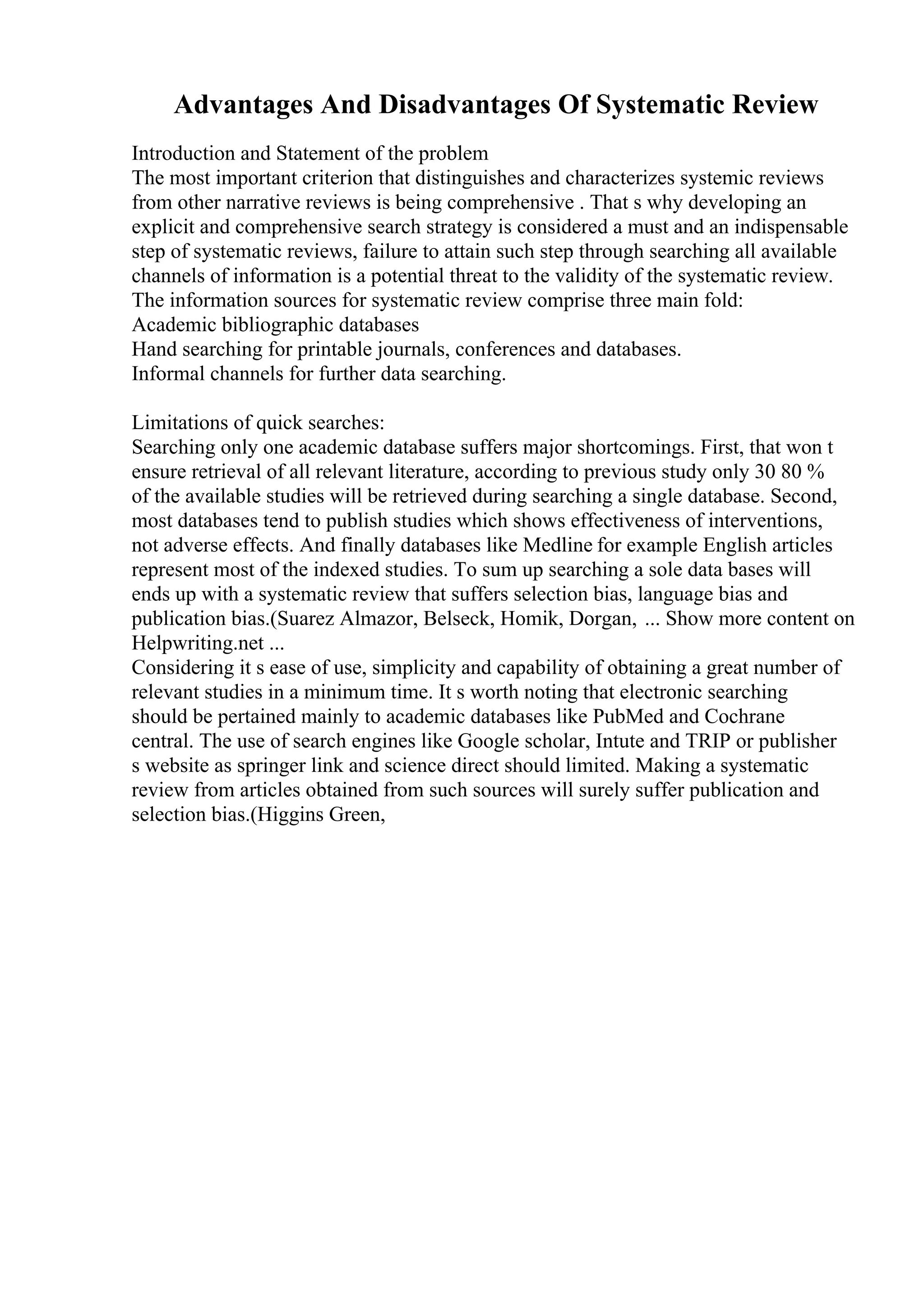Advantages And Disadvantages Of Systematic Review
Introduction and Statement of the problem
The most important criterion that distinguishes and characterizes systemic reviews
from other narrative reviews is being comprehensive . That s why developing an
explicit and comprehensive search strategy is considered a must and an indispensable
step of systematic reviews, failure to attain such step through searching all available
channels of information is a potential threat to the validity of the systematic review.
The information sources for systematic review comprise three main fold:
Academic bibliographic databases
Hand searching for printable journals, conferences and databases.
Informal channels for further data searching.
Limitations of quick searches:
Searching only one academic database suffers major shortcomings. First, that won t
ensure retrieval of all relevant literature, according to previous study only 30 80 %
of the available studies will be retrieved during searching a single database. Second,
most databases tend to publish studies which shows effectiveness of interventions,
not adverse effects. And finally databases like Medline for example English articles
represent most of the indexed studies. To sum up searching a sole data bases will
ends up with a systematic review that suffers selection bias, language bias and
publication bias.(Suarez Almazor, Belseck, Homik, Dorgan, ... Show more content on
Helpwriting.net ...
Considering it s ease of use, simplicity and capability of obtaining a great number of
relevant studies in a minimum time. It s worth noting that electronic searching
should be pertained mainly to academic databases like PubMed and Cochrane
central. The use of search engines like Google scholar, Intute and TRIP or publisher
s website as springer link and science direct should limited. Making a systematic
review from articles obtained from such sources will surely suffer publication and
selection bias.(Higgins Green,
 