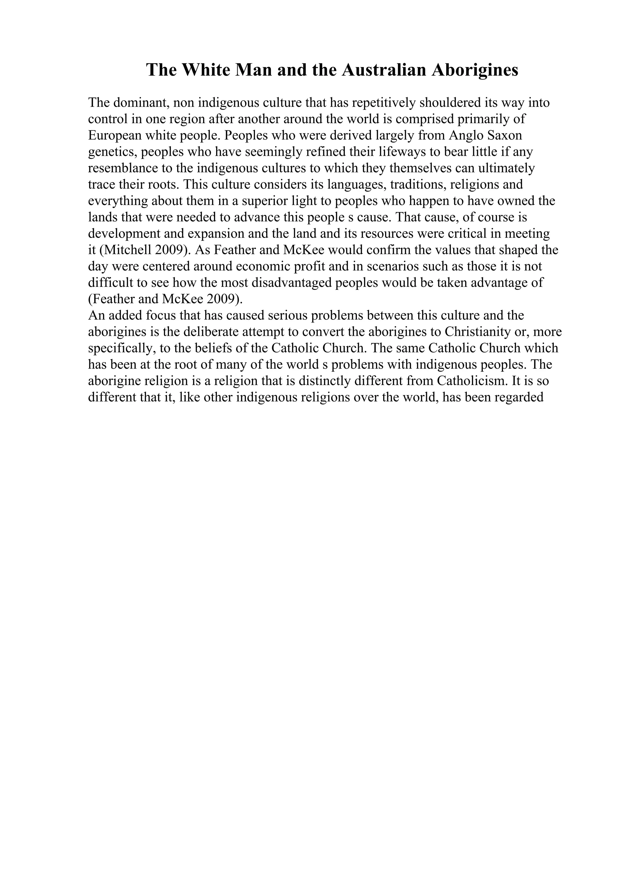 The White Man and the Australian Aborigines
The dominant, non indigenous culture that has repetitively shouldered its way into
control in one region after another around the world is comprised primarily of
European white people. Peoples who were derived largely from Anglo Saxon
genetics, peoples who have seemingly refined their lifeways to bear little if any
resemblance to the indigenous cultures to which they themselves can ultimately
trace their roots. This culture considers its languages, traditions, religions and
everything about them in a superior light to peoples who happen to have owned the
lands that were needed to advance this people s cause. That cause, of course is
development and expansion and the land and its resources were critical in meeting
it (Mitchell 2009). As Feather and McKee would confirm the values that shaped the
day were centered around economic profit and in scenarios such as those it is not
difficult to see how the most disadvantaged peoples would be taken advantage of
(Feather and McKee 2009).
An added focus that has caused serious problems between this culture and the
aborigines is the deliberate attempt to convert the aborigines to Christianity or, more
specifically, to the beliefs of the Catholic Church. The same Catholic Church which
has been at the root of many of the world s problems with indigenous peoples. The
aborigine religion is a religion that is distinctly different from Catholicism. It is so
different that it, like other indigenous religions over the world, has been regarded
 
