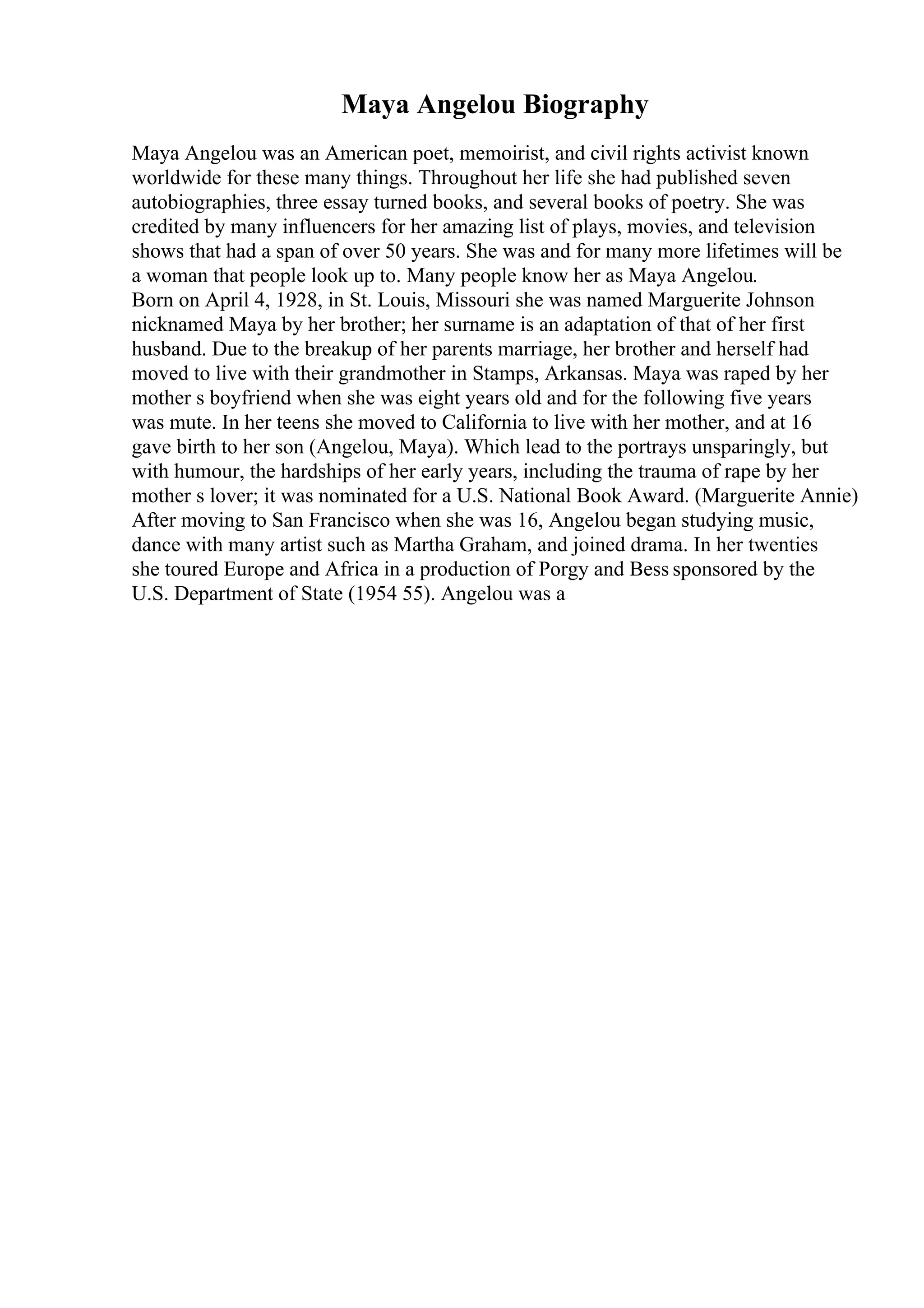 Maya Angelou Biography
Maya Angelou was an American poet, memoirist, and civil rights activist known
worldwide for these many things. Throughout her life she had published seven
autobiographies, three essay turned books, and several books of poetry. She was
credited by many influencers for her amazing list of plays, movies, and television
shows that had a span of over 50 years. She was and for many more lifetimes will be
a woman that people look up to. Many people know her as Maya Angelou.
Born on April 4, 1928, in St. Louis, Missouri she was named Marguerite Johnson
nicknamed Maya by her brother; her surname is an adaptation of that of her first
husband. Due to the breakup of her parents marriage, her brother and herself had
moved to live with their grandmother in Stamps, Arkansas. Maya was raped by her
mother s boyfriend when she was eight years old and for the following five years
was mute. In her teens she moved to California to live with her mother, and at 16
gave birth to her son (Angelou, Maya). Which lead to the portrays unsparingly, but
with humour, the hardships of her early years, including the trauma of rape by her
mother s lover; it was nominated for a U.S. National Book Award. (Marguerite Annie)
After moving to San Francisco when she was 16, Angelou began studying music,
dance with many artist such as Martha Graham, and joined drama. In her twenties
she toured Europe and Africa in a production of Porgy and Bess sponsored by the
U.S. Department of State (1954 55). Angelou was a
 