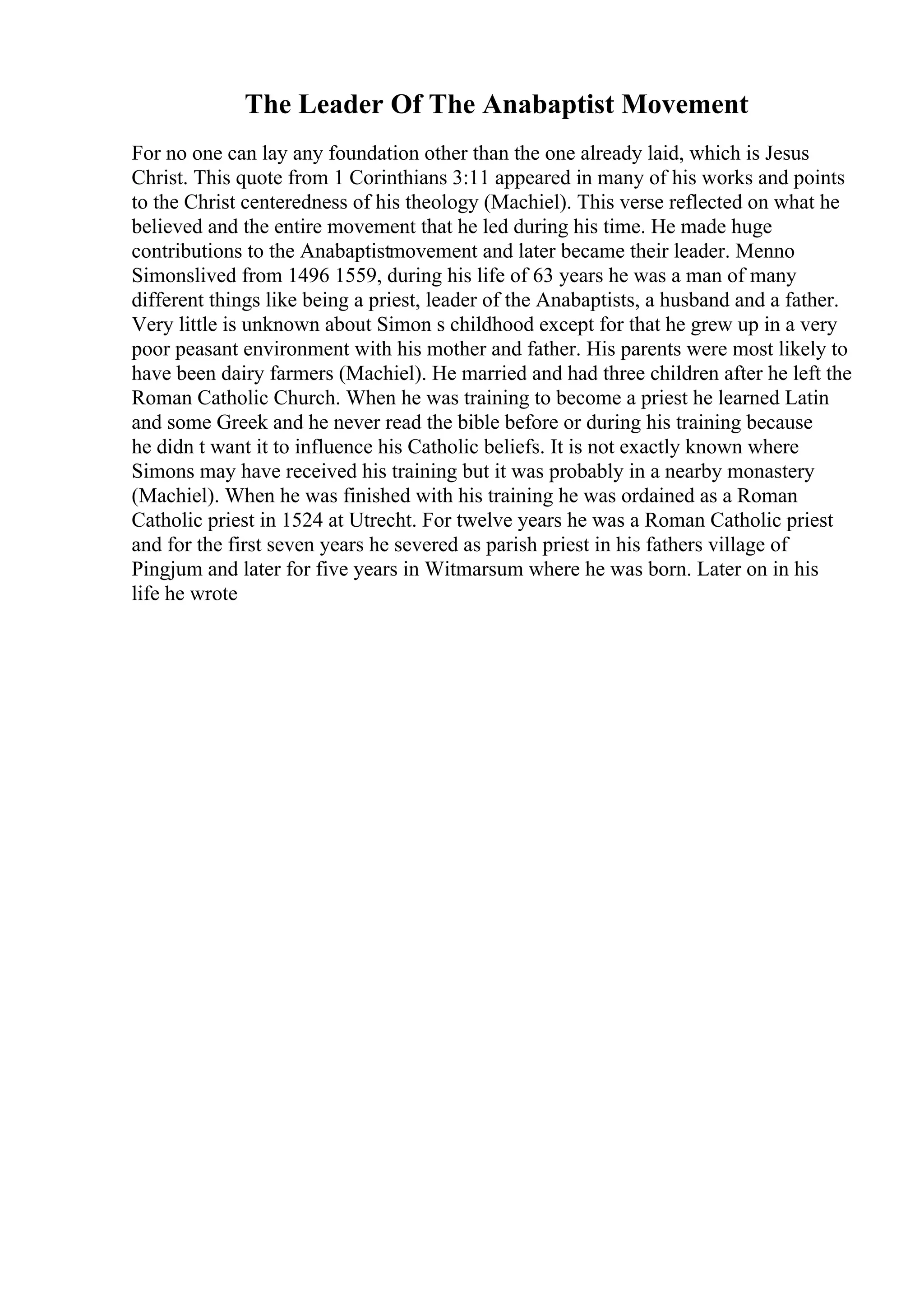 The Leader Of The Anabaptist Movement
For no one can lay any foundation other than the one already laid, which is Jesus
Christ. This quote from 1 Corinthians 3:11 appeared in many of his works and points
to the Christ centeredness of his theology (Machiel). This verse reflected on what he
believed and the entire movement that he led during his time. He made huge
contributions to the Anabaptistmovement and later became their leader. Menno
Simonslived from 1496 1559, during his life of 63 years he was a man of many
different things like being a priest, leader of the Anabaptists, a husband and a father.
Very little is unknown about Simon s childhood except for that he grew up in a very
poor peasant environment with his mother and father. His parents were most likely to
have been dairy farmers (Machiel). He married and had three children after he left the
Roman Catholic Church. When he was training to become a priest he learned Latin
and some Greek and he never read the bible before or during his training because
he didn t want it to influence his Catholic beliefs. It is not exactly known where
Simons may have received his training but it was probably in a nearby monastery
(Machiel). When he was finished with his training he was ordained as a Roman
Catholic priest in 1524 at Utrecht. For twelve years he was a Roman Catholic priest
and for the first seven years he severed as parish priest in his fathers village of
Pingjum and later for five years in Witmarsum where he was born. Later on in his
life he wrote
 