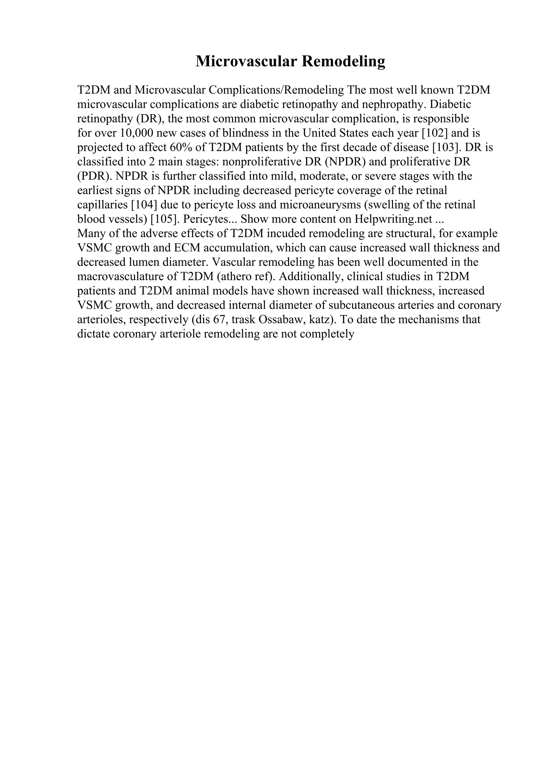 Microvascular Remodeling
T2DM and Microvascular Complications/Remodeling The most well known T2DM
microvascular complications are diabetic retinopathy and nephropathy. Diabetic
retinopathy (DR), the most common microvascular complication, is responsible
for over 10,000 new cases of blindness in the United States each year [102] and is
projected to affect 60% of T2DM patients by the first decade of disease [103]. DR is
classified into 2 main stages: nonproliferative DR (NPDR) and proliferative DR
(PDR). NPDR is further classified into mild, moderate, or severe stages with the
earliest signs of NPDR including decreased pericyte coverage of the retinal
capillaries [104] due to pericyte loss and microaneurysms (swelling of the retinal
blood vessels) [105]. Pericytes... Show more content on Helpwriting.net ...
Many of the adverse effects of T2DM incuded remodeling are structural, for example
VSMC growth and ECM accumulation, which can cause increased wall thickness and
decreased lumen diameter. Vascular remodeling has been well documented in the
macrovasculature of T2DM (athero ref). Additionally, clinical studies in T2DM
patients and T2DM animal models have shown increased wall thickness, increased
VSMC growth, and decreased internal diameter of subcutaneous arteries and coronary
arterioles, respectively (dis 67, trask Ossabaw, katz). To date the mechanisms that
dictate coronary arteriole remodeling are not completely
 