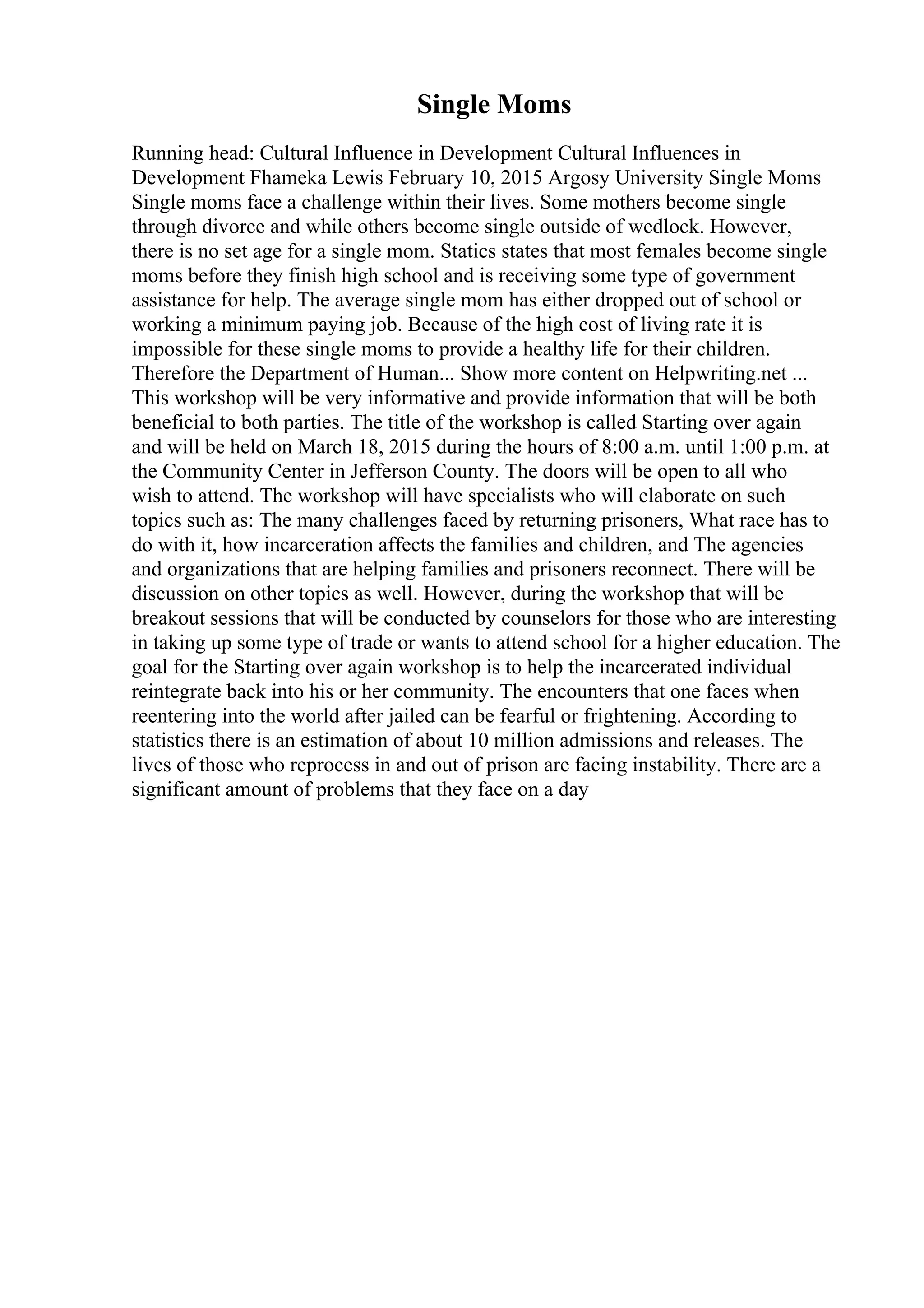 Single Moms
Running head: Cultural Influence in Development Cultural Influences in
Development Fhameka Lewis February 10, 2015 Argosy University Single Moms
Single moms face a challenge within their lives. Some mothers become single
through divorce and while others become single outside of wedlock. However,
there is no set age for a single mom. Statics states that most females become single
moms before they finish high school and is receiving some type of government
assistance for help. The average single mom has either dropped out of school or
working a minimum paying job. Because of the high cost of living rate it is
impossible for these single moms to provide a healthy life for their children.
Therefore the Department of Human... Show more content on Helpwriting.net ...
This workshop will be very informative and provide information that will be both
beneficial to both parties. The title of the workshop is called Starting over again
and will be held on March 18, 2015 during the hours of 8:00 a.m. until 1:00 p.m. at
the Community Center in Jefferson County. The doors will be open to all who
wish to attend. The workshop will have specialists who will elaborate on such
topics such as: The many challenges faced by returning prisoners, What race has to
do with it, how incarceration affects the families and children, and The agencies
and organizations that are helping families and prisoners reconnect. There will be
discussion on other topics as well. However, during the workshop that will be
breakout sessions that will be conducted by counselors for those who are interesting
in taking up some type of trade or wants to attend school for a higher education. The
goal for the Starting over again workshop is to help the incarcerated individual
reintegrate back into his or her community. The encounters that one faces when
reentering into the world after jailed can be fearful or frightening. According to
statistics there is an estimation of about 10 million admissions and releases. The
lives of those who reprocess in and out of prison are facing instability. There are a
significant amount of problems that they face on a day
 