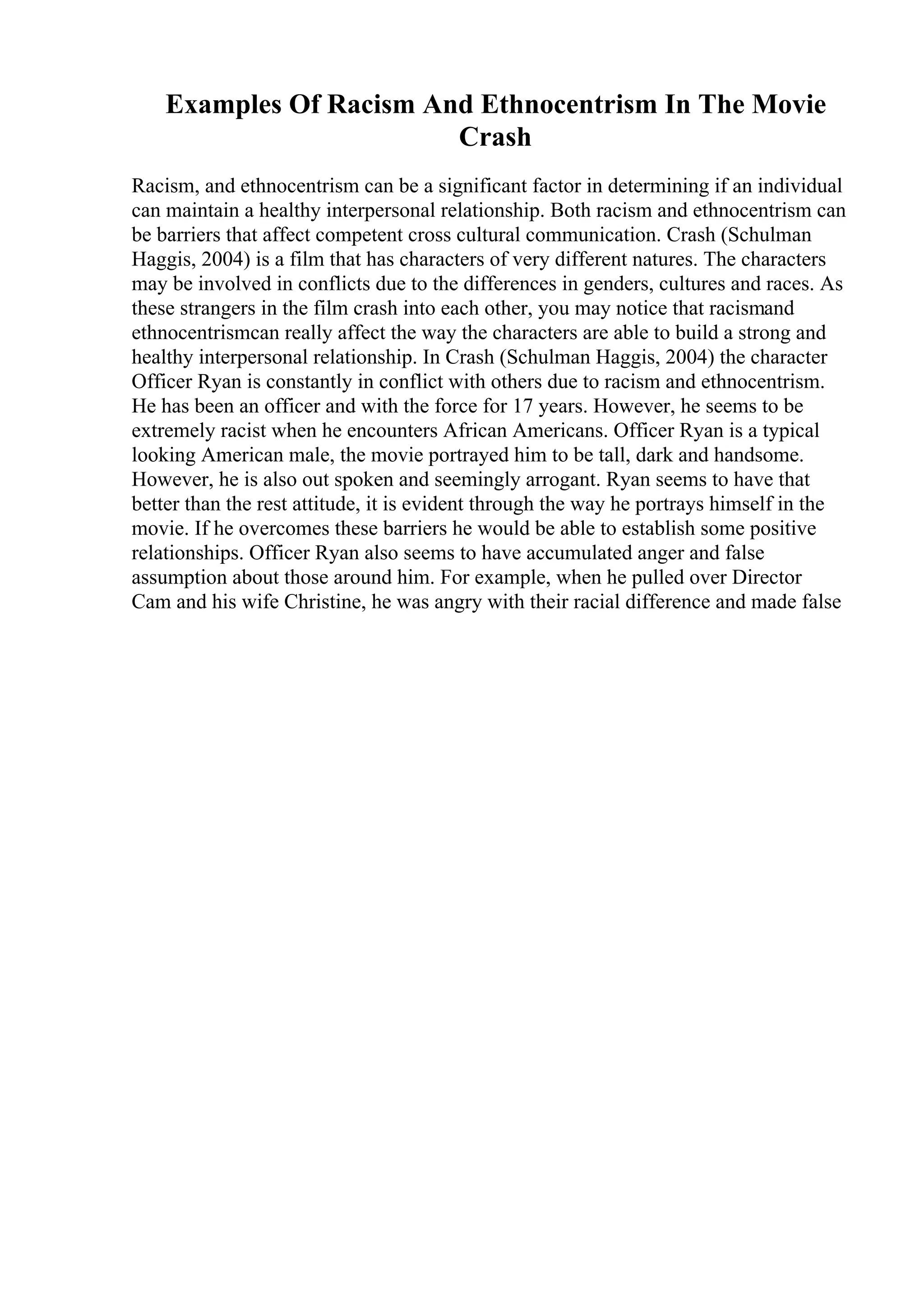 Examples Of Racism And Ethnocentrism In The Movie
Crash
Racism, and ethnocentrism can be a significant factor in determining if an individual
can maintain a healthy interpersonal relationship. Both racism and ethnocentrism can
be barriers that affect competent cross cultural communication. Crash (Schulman
Haggis, 2004) is a film that has characters of very different natures. The characters
may be involved in conflicts due to the differences in genders, cultures and races. As
these strangers in the film crash into each other, you may notice that racismand
ethnocentrismcan really affect the way the characters are able to build a strong and
healthy interpersonal relationship. In Crash (Schulman Haggis, 2004) the character
Officer Ryan is constantly in conflict with others due to racism and ethnocentrism.
He has been an officer and with the force for 17 years. However, he seems to be
extremely racist when he encounters African Americans. Officer Ryan is a typical
looking American male, the movie portrayed him to be tall, dark and handsome.
However, he is also out spoken and seemingly arrogant. Ryan seems to have that
better than the rest attitude, it is evident through the way he portrays himself in the
movie. If he overcomes these barriers he would be able to establish some positive
relationships. Officer Ryan also seems to have accumulated anger and false
assumption about those around him. For example, when he pulled over Director
Cam and his wife Christine, he was angry with their racial difference and made false
 