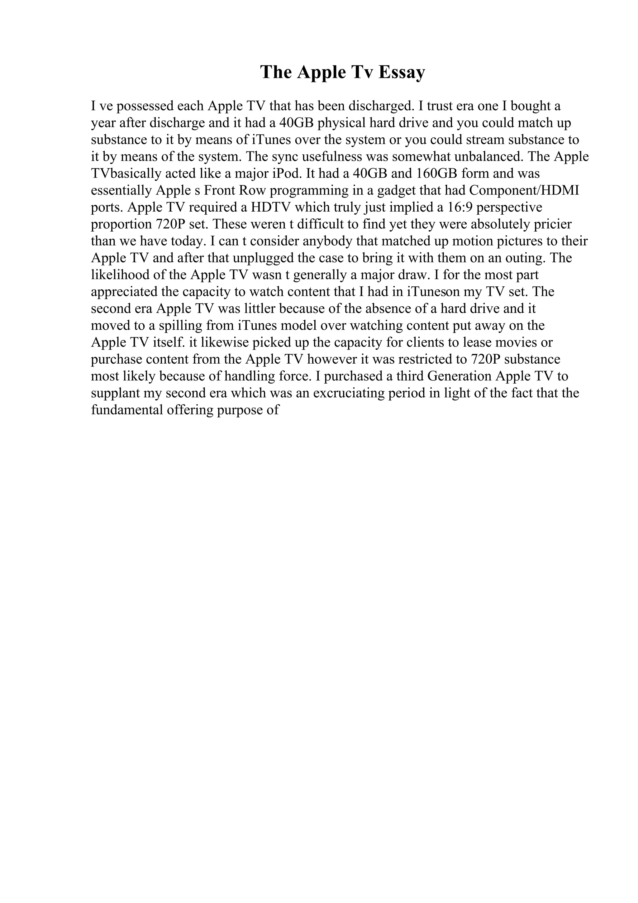 The Apple Tv Essay
I ve possessed each Apple TV that has been discharged. I trust era one I bought a
year after discharge and it had a 40GB physical hard drive and you could match up
substance to it by means of iTunes over the system or you could stream substance to
it by means of the system. The sync usefulness was somewhat unbalanced. The Apple
TVbasically acted like a major iPod. It had a 40GB and 160GB form and was
essentially Apple s Front Row programming in a gadget that had Component/HDMI
ports. Apple TV required a HDTV which truly just implied a 16:9 perspective
proportion 720P set. These weren t difficult to find yet they were absolutely pricier
than we have today. I can t consider anybody that matched up motion pictures to their
Apple TV and after that unplugged the case to bring it with them on an outing. The
likelihood of the Apple TV wasn t generally a major draw. I for the most part
appreciated the capacity to watch content that I had in iTuneson my TV set. The
second era Apple TV was littler because of the absence of a hard drive and it
moved to a spilling from iTunes model over watching content put away on the
Apple TV itself. it likewise picked up the capacity for clients to lease movies or
purchase content from the Apple TV however it was restricted to 720P substance
most likely because of handling force. I purchased a third Generation Apple TV to
supplant my second era which was an excruciating period in light of the fact that the
fundamental offering purpose of
 
