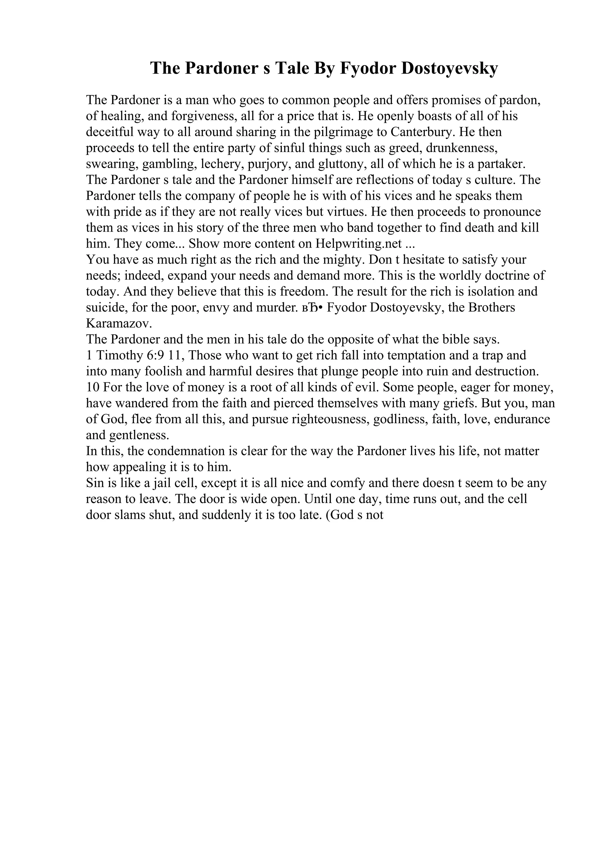 The Pardoner s Tale By Fyodor Dostoyevsky
The Pardoner is a man who goes to common people and offers promises of pardon,
of healing, and forgiveness, all for a price that is. He openly boasts of all of his
deceitful way to all around sharing in the pilgrimage to Canterbury. He then
proceeds to tell the entire party of sinful things such as greed, drunkenness,
swearing, gambling, lechery, purjory, and gluttony, all of which he is a partaker.
The Pardoner s tale and the Pardoner himself are reflections of today s culture. The
Pardoner tells the company of people he is with of his vices and he speaks them
with pride as if they are not really vices but virtues. He then proceeds to pronounce
them as vices in his story of the three men who band together to find death and kill
him. They come... Show more content on Helpwriting.net ...
You have as much right as the rich and the mighty. Don t hesitate to satisfy your
needs; indeed, expand your needs and demand more. This is the worldly doctrine of
today. And they believe that this is freedom. The result for the rich is isolation and
suicide, for the poor, envy and murder. вЂ• Fyodor Dostoyevsky, the Brothers
Karamazov.
The Pardoner and the men in his tale do the opposite of what the bible says.
1 Timothy 6:9 11, Those who want to get rich fall into temptation and a trap and
into many foolish and harmful desires that plunge people into ruin and destruction.
10 For the love of money is a root of all kinds of evil. Some people, eager for money,
have wandered from the faith and pierced themselves with many griefs. But you, man
of God, flee from all this, and pursue righteousness, godliness, faith, love, endurance
and gentleness.
In this, the condemnation is clear for the way the Pardoner lives his life, not matter
how appealing it is to him.
Sin is like a jail cell, except it is all nice and comfy and there doesn t seem to be any
reason to leave. The door is wide open. Until one day, time runs out, and the cell
door slams shut, and suddenly it is too late. (God s not
 