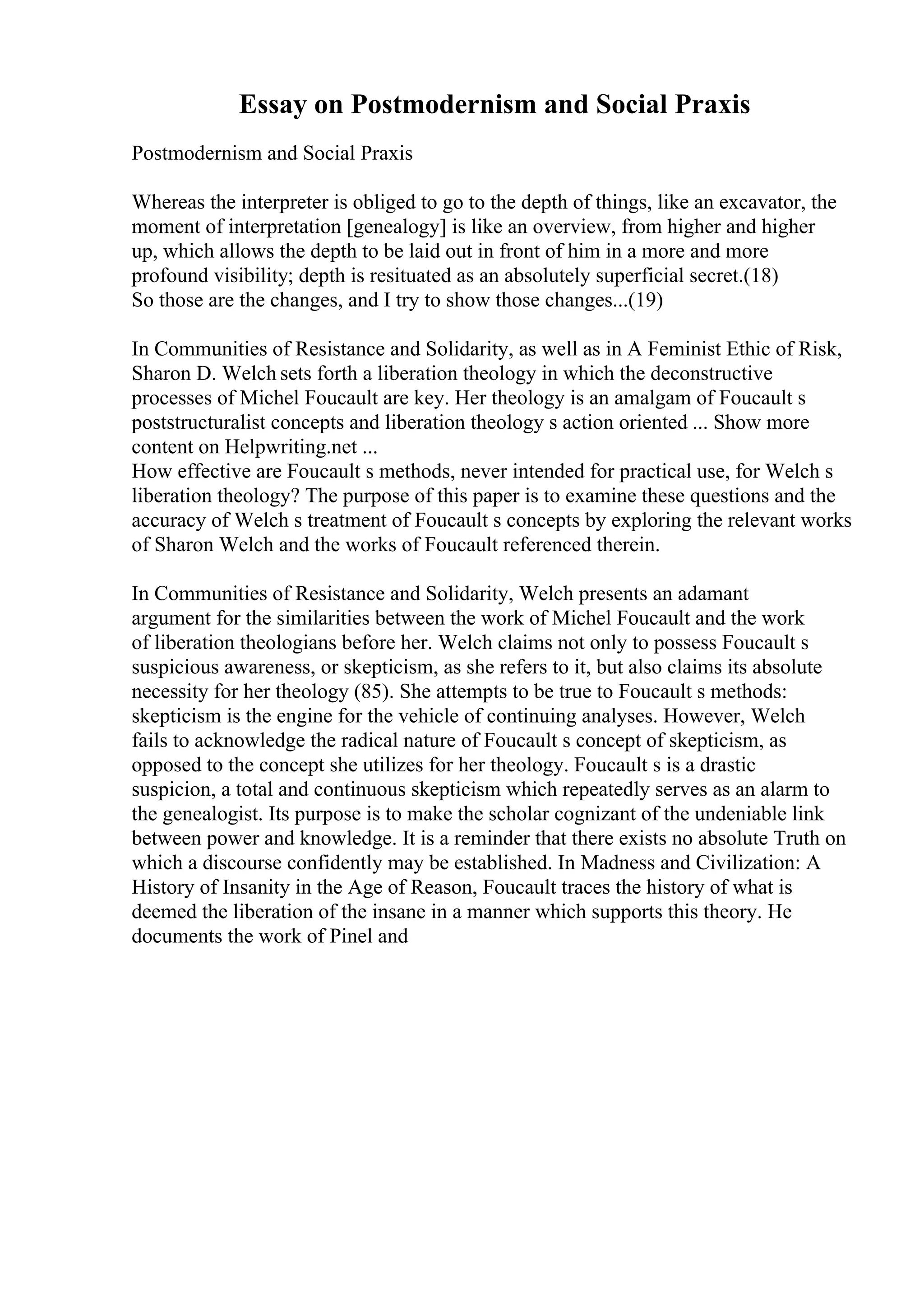 Essay on Postmodernism and Social Praxis
Postmodernism and Social Praxis
Whereas the interpreter is obliged to go to the depth of things, like an excavator, the
moment of interpretation [genealogy] is like an overview, from higher and higher
up, which allows the depth to be laid out in front of him in a more and more
profound visibility; depth is resituated as an absolutely superficial secret.(18)
So those are the changes, and I try to show those changes...(19)
In Communities of Resistance and Solidarity, as well as in A Feminist Ethic of Risk,
Sharon D. Welch sets forth a liberation theology in which the deconstructive
processes of Michel Foucault are key. Her theology is an amalgam of Foucault s
poststructuralist concepts and liberation theology s action oriented ... Show more
content on Helpwriting.net ...
How effective are Foucault s methods, never intended for practical use, for Welch s
liberation theology? The purpose of this paper is to examine these questions and the
accuracy of Welch s treatment of Foucault s concepts by exploring the relevant works
of Sharon Welch and the works of Foucault referenced therein.
In Communities of Resistance and Solidarity, Welch presents an adamant
argument for the similarities between the work of Michel Foucault and the work
of liberation theologians before her. Welch claims not only to possess Foucault s
suspicious awareness, or skepticism, as she refers to it, but also claims its absolute
necessity for her theology (85). She attempts to be true to Foucault s methods:
skepticism is the engine for the vehicle of continuing analyses. However, Welch
fails to acknowledge the radical nature of Foucault s concept of skepticism, as
opposed to the concept she utilizes for her theology. Foucault s is a drastic
suspicion, a total and continuous skepticism which repeatedly serves as an alarm to
the genealogist. Its purpose is to make the scholar cognizant of the undeniable link
between power and knowledge. It is a reminder that there exists no absolute Truth on
which a discourse confidently may be established. In Madness and Civilization: A
History of Insanity in the Age of Reason, Foucault traces the history of what is
deemed the liberation of the insane in a manner which supports this theory. He
documents the work of Pinel and
 