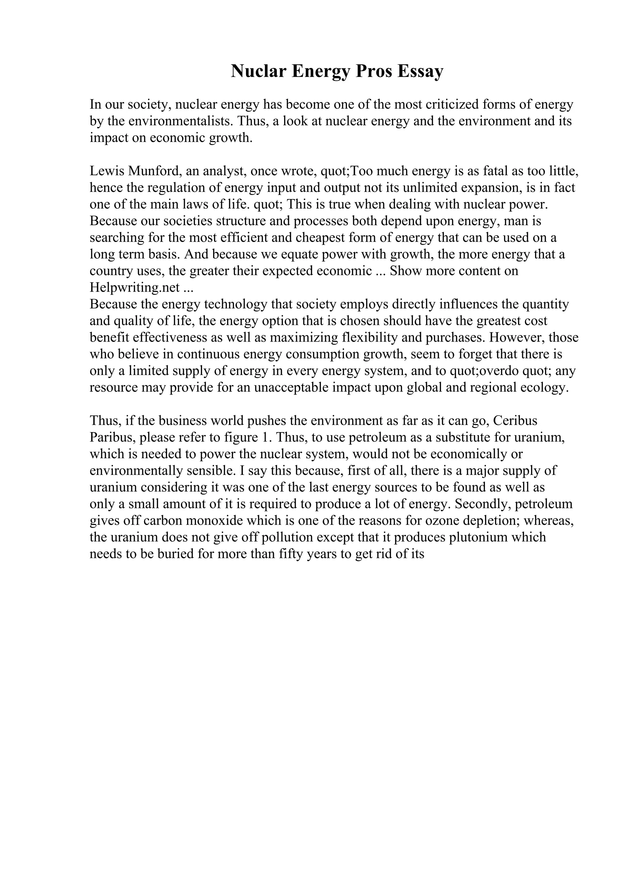 Nuclar Energy Pros Essay
In our society, nuclear energy has become one of the most criticized forms of energy
by the environmentalists. Thus, a look at nuclear energy and the environment and its
impact on economic growth.
Lewis Munford, an analyst, once wrote, quot;Too much energy is as fatal as too little,
hence the regulation of energy input and output not its unlimited expansion, is in fact
one of the main laws of life. quot; This is true when dealing with nuclear power.
Because our societies structure and processes both depend upon energy, man is
searching for the most efficient and cheapest form of energy that can be used on a
long term basis. And because we equate power with growth, the more energy that a
country uses, the greater their expected economic ... Show more content on
Helpwriting.net ...
Because the energy technology that society employs directly influences the quantity
and quality of life, the energy option that is chosen should have the greatest cost
benefit effectiveness as well as maximizing flexibility and purchases. However, those
who believe in continuous energy consumption growth, seem to forget that there is
only a limited supply of energy in every energy system, and to quot;overdo quot; any
resource may provide for an unacceptable impact upon global and regional ecology.
Thus, if the business world pushes the environment as far as it can go, Ceribus
Paribus, please refer to figure 1. Thus, to use petroleum as a substitute for uranium,
which is needed to power the nuclear system, would not be economically or
environmentally sensible. I say this because, first of all, there is a major supply of
uranium considering it was one of the last energy sources to be found as well as
only a small amount of it is required to produce a lot of energy. Secondly, petroleum
gives off carbon monoxide which is one of the reasons for ozone depletion; whereas,
the uranium does not give off pollution except that it produces plutonium which
needs to be buried for more than fifty years to get rid of its
 