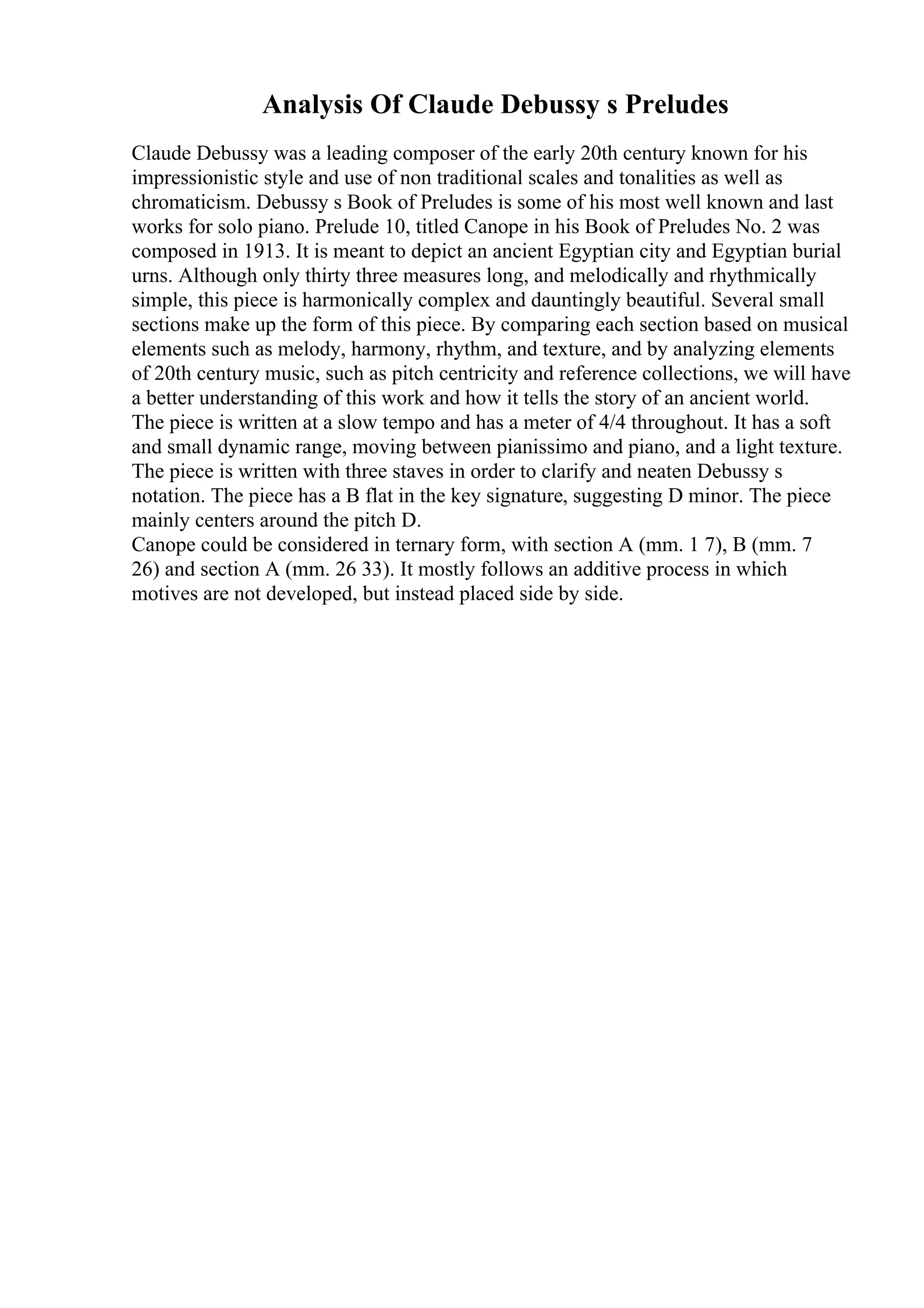 Analysis Of Claude Debussy s Preludes
Claude Debussy was a leading composer of the early 20th century known for his
impressionistic style and use of non traditional scales and tonalities as well as
chromaticism. Debussy s Book of Preludes is some of his most well known and last
works for solo piano. Prelude 10, titled Canope in his Book of Preludes No. 2 was
composed in 1913. It is meant to depict an ancient Egyptian city and Egyptian burial
urns. Although only thirty three measures long, and melodically and rhythmically
simple, this piece is harmonically complex and dauntingly beautiful. Several small
sections make up the form of this piece. By comparing each section based on musical
elements such as melody, harmony, rhythm, and texture, and by analyzing elements
of 20th century music, such as pitch centricity and reference collections, we will have
a better understanding of this work and how it tells the story of an ancient world.
The piece is written at a slow tempo and has a meter of 4/4 throughout. It has a soft
and small dynamic range, moving between pianissimo and piano, and a light texture.
The piece is written with three staves in order to clarify and neaten Debussy s
notation. The piece has a B flat in the key signature, suggesting D minor. The piece
mainly centers around the pitch D.
Canope could be considered in ternary form, with section A (mm. 1 7), B (mm. 7
26) and section A (mm. 26 33). It mostly follows an additive process in which
motives are not developed, but instead placed side by side.
 
