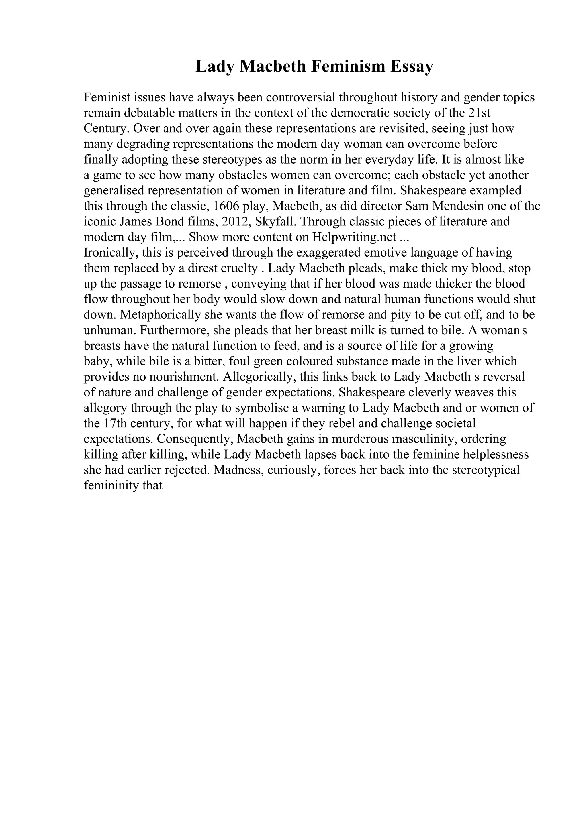 Lady Macbeth Feminism Essay
Feminist issues have always been controversial throughout history and gender topics
remain debatable matters in the context of the democratic society of the 21st
Century. Over and over again these representations are revisited, seeing just how
many degrading representations the modern day woman can overcome before
finally adopting these stereotypes as the norm in her everyday life. It is almost like
a game to see how many obstacles women can overcome; each obstacle yet another
generalised representation of women in literature and film. Shakespeare exampled
this through the classic, 1606 play, Macbeth, as did director Sam Mendesin one of the
iconic James Bond films, 2012, Skyfall. Through classic pieces of literature and
modern day film,... Show more content on Helpwriting.net ...
Ironically, this is perceived through the exaggerated emotive language of having
them replaced by a direst cruelty . Lady Macbeth pleads, make thick my blood, stop
up the passage to remorse , conveying that if her blood was made thicker the blood
flow throughout her body would slow down and natural human functions would shut
down. Metaphorically she wants the flow of remorse and pity to be cut off, and to be
unhuman. Furthermore, she pleads that her breast milk is turned to bile. A womans
breasts have the natural function to feed, and is a source of life for a growing
baby, while bile is a bitter, foul green coloured substance made in the liver which
provides no nourishment. Allegorically, this links back to Lady Macbeth s reversal
of nature and challenge of gender expectations. Shakespeare cleverly weaves this
allegory through the play to symbolise a warning to Lady Macbeth and or women of
the 17th century, for what will happen if they rebel and challenge societal
expectations. Consequently, Macbeth gains in murderous masculinity, ordering
killing after killing, while Lady Macbeth lapses back into the feminine helplessness
she had earlier rejected. Madness, curiously, forces her back into the stereotypical
femininity that
 