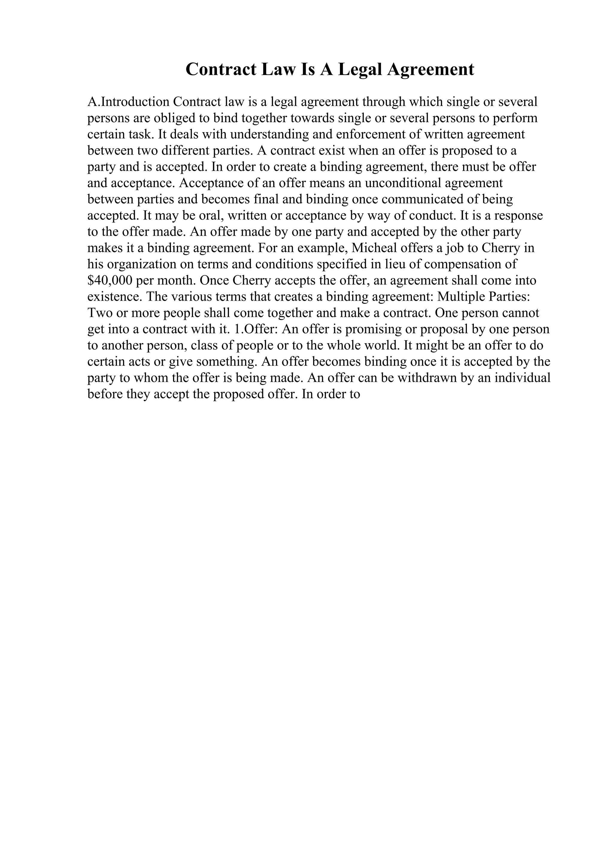 Contract Law Is A Legal Agreement
A.Introduction Contract law is a legal agreement through which single or several
persons are obliged to bind together towards single or several persons to perform
certain task. It deals with understanding and enforcement of written agreement
between two different parties. A contract exist when an offer is proposed to a
party and is accepted. In order to create a binding agreement, there must be offer
and acceptance. Acceptance of an offer means an unconditional agreement
between parties and becomes final and binding once communicated of being
accepted. It may be oral, written or acceptance by way of conduct. It is a response
to the offer made. An offer made by one party and accepted by the other party
makes it a binding agreement. For an example, Micheal offers a job to Cherry in
his organization on terms and conditions specified in lieu of compensation of
$40,000 per month. Once Cherry accepts the offer, an agreement shall come into
existence. The various terms that creates a binding agreement: Multiple Parties:
Two or more people shall come together and make a contract. One person cannot
get into a contract with it. 1.Offer: An offer is promising or proposal by one person
to another person, class of people or to the whole world. It might be an offer to do
certain acts or give something. An offer becomes binding once it is accepted by the
party to whom the offer is being made. An offer can be withdrawn by an individual
before they accept the proposed offer. In order to
 