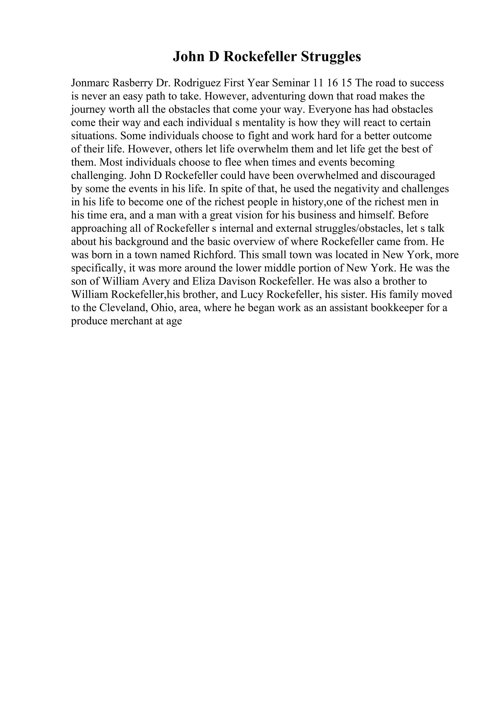 John D Rockefeller Struggles
Jonmarc Rasberry Dr. Rodriguez First Year Seminar 11 16 15 The road to success
is never an easy path to take. However, adventuring down that road makes the
journey worth all the obstacles that come your way. Everyone has had obstacles
come their way and each individual s mentality is how they will react to certain
situations. Some individuals choose to fight and work hard for a better outcome
of their life. However, others let life overwhelm them and let life get the best of
them. Most individuals choose to flee when times and events becoming
challenging. John D Rockefeller could have been overwhelmed and discouraged
by some the events in his life. In spite of that, he used the negativity and challenges
in his life to become one of the richest people in history,one of the richest men in
his time era, and a man with a great vision for his business and himself. Before
approaching all of Rockefeller s internal and external struggles/obstacles, let s talk
about his background and the basic overview of where Rockefeller came from. He
was born in a town named Richford. This small town was located in New York, more
specifically, it was more around the lower middle portion of New York. He was the
son of William Avery and Eliza Davison Rockefeller. He was also a brother to
William Rockefeller,his brother, and Lucy Rockefeller, his sister. His family moved
to the Cleveland, Ohio, area, where he began work as an assistant bookkeeper for a
produce merchant at age
 