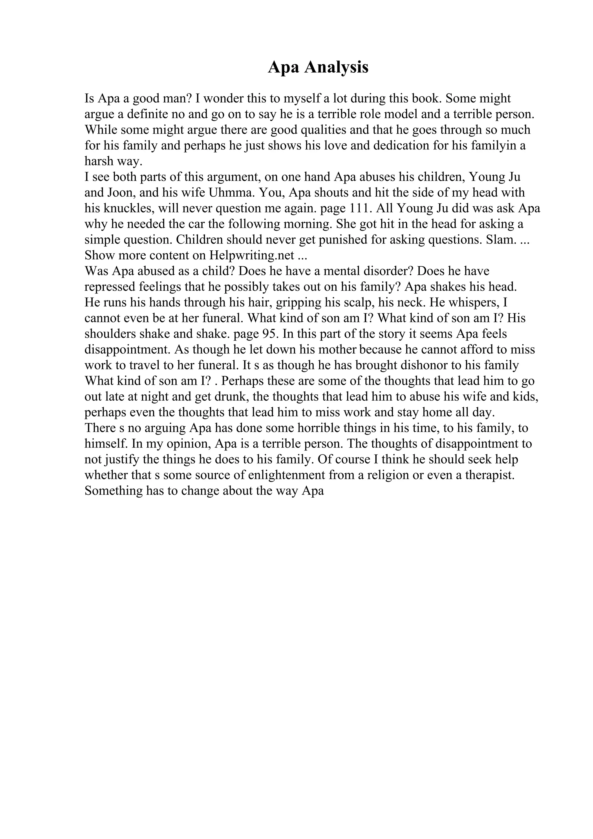Apa Analysis
Is Apa a good man? I wonder this to myself a lot during this book. Some might
argue a definite no and go on to say he is a terrible role model and a terrible person.
While some might argue there are good qualities and that he goes through so much
for his family and perhaps he just shows his love and dedication for his familyin a
harsh way.
I see both parts of this argument, on one hand Apa abuses his children, Young Ju
and Joon, and his wife Uhmma. You, Apa shouts and hit the side of my head with
his knuckles, will never question me again. page 111. All Young Ju did was ask Apa
why he needed the car the following morning. She got hit in the head for asking a
simple question. Children should never get punished for asking questions. Slam. ...
Show more content on Helpwriting.net ...
Was Apa abused as a child? Does he have a mental disorder? Does he have
repressed feelings that he possibly takes out on his family? Apa shakes his head.
He runs his hands through his hair, gripping his scalp, his neck. He whispers, I
cannot even be at her funeral. What kind of son am I? What kind of son am I? His
shoulders shake and shake. page 95. In this part of the story it seems Apa feels
disappointment. As though he let down his mother because he cannot afford to miss
work to travel to her funeral. It s as though he has brought dishonor to his family
What kind of son am I? . Perhaps these are some of the thoughts that lead him to go
out late at night and get drunk, the thoughts that lead him to abuse his wife and kids,
perhaps even the thoughts that lead him to miss work and stay home all day.
There s no arguing Apa has done some horrible things in his time, to his family, to
himself. In my opinion, Apa is a terrible person. The thoughts of disappointment to
not justify the things he does to his family. Of course I think he should seek help
whether that s some source of enlightenment from a religion or even a therapist.
Something has to change about the way Apa
 