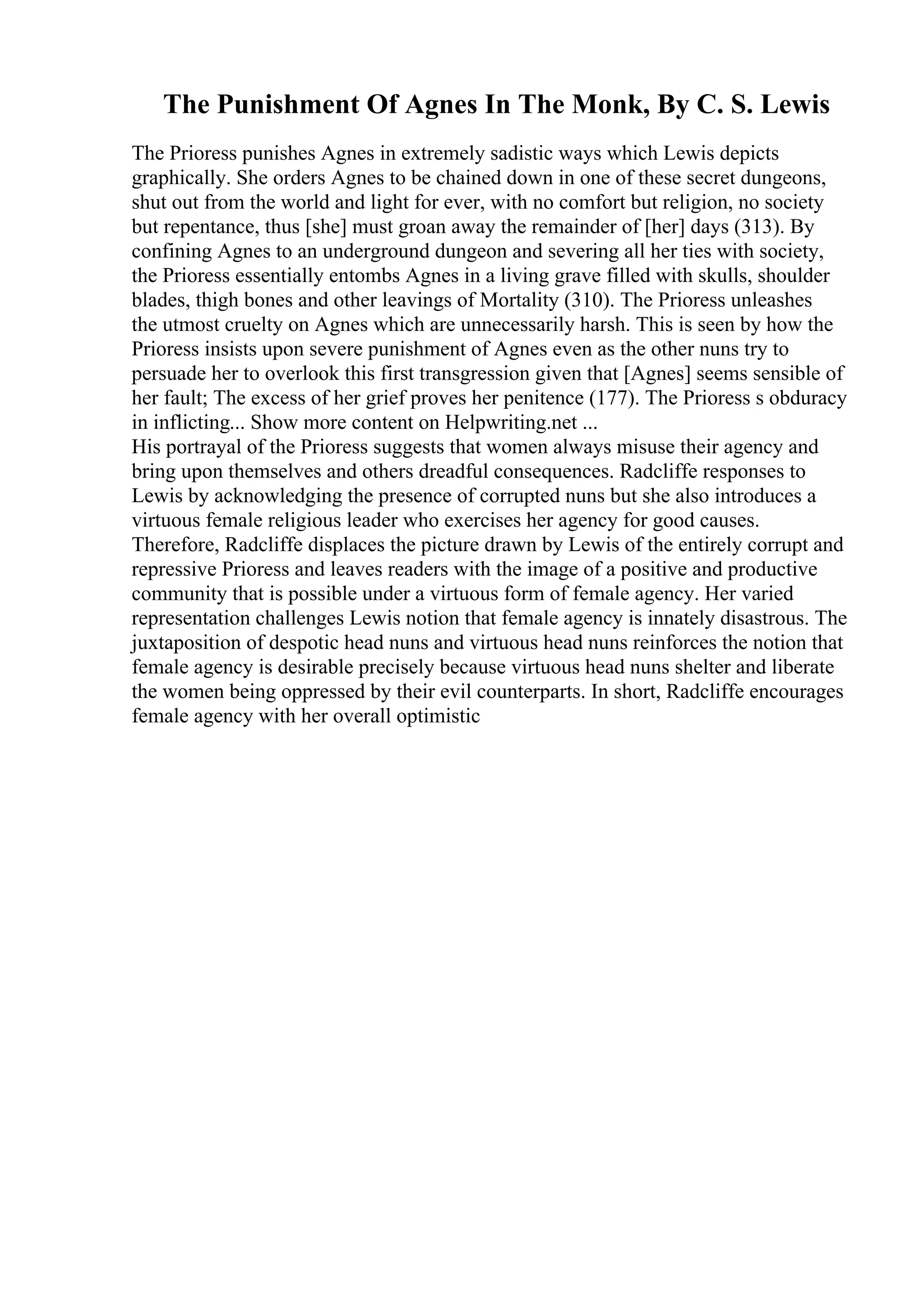The Punishment Of Agnes In The Monk, By C. S. Lewis
The Prioress punishes Agnes in extremely sadistic ways which Lewis depicts
graphically. She orders Agnes to be chained down in one of these secret dungeons,
shut out from the world and light for ever, with no comfort but religion, no society
but repentance, thus [she] must groan away the remainder of [her] days (313). By
confining Agnes to an underground dungeon and severing all her ties with society,
the Prioress essentially entombs Agnes in a living grave filled with skulls, shoulder
blades, thigh bones and other leavings of Mortality (310). The Prioress unleashes
the utmost cruelty on Agnes which are unnecessarily harsh. This is seen by how the
Prioress insists upon severe punishment of Agnes even as the other nuns try to
persuade her to overlook this first transgression given that [Agnes] seems sensible of
her fault; The excess of her grief proves her penitence (177). The Prioress s obduracy
in inflicting... Show more content on Helpwriting.net ...
His portrayal of the Prioress suggests that women always misuse their agency and
bring upon themselves and others dreadful consequences. Radcliffe responses to
Lewis by acknowledging the presence of corrupted nuns but she also introduces a
virtuous female religious leader who exercises her agency for good causes.
Therefore, Radcliffe displaces the picture drawn by Lewis of the entirely corrupt and
repressive Prioress and leaves readers with the image of a positive and productive
community that is possible under a virtuous form of female agency. Her varied
representation challenges Lewis notion that female agency is innately disastrous. The
juxtaposition of despotic head nuns and virtuous head nuns reinforces the notion that
female agency is desirable precisely because virtuous head nuns shelter and liberate
the women being oppressed by their evil counterparts. In short, Radcliffe encourages
female agency with her overall optimistic
 