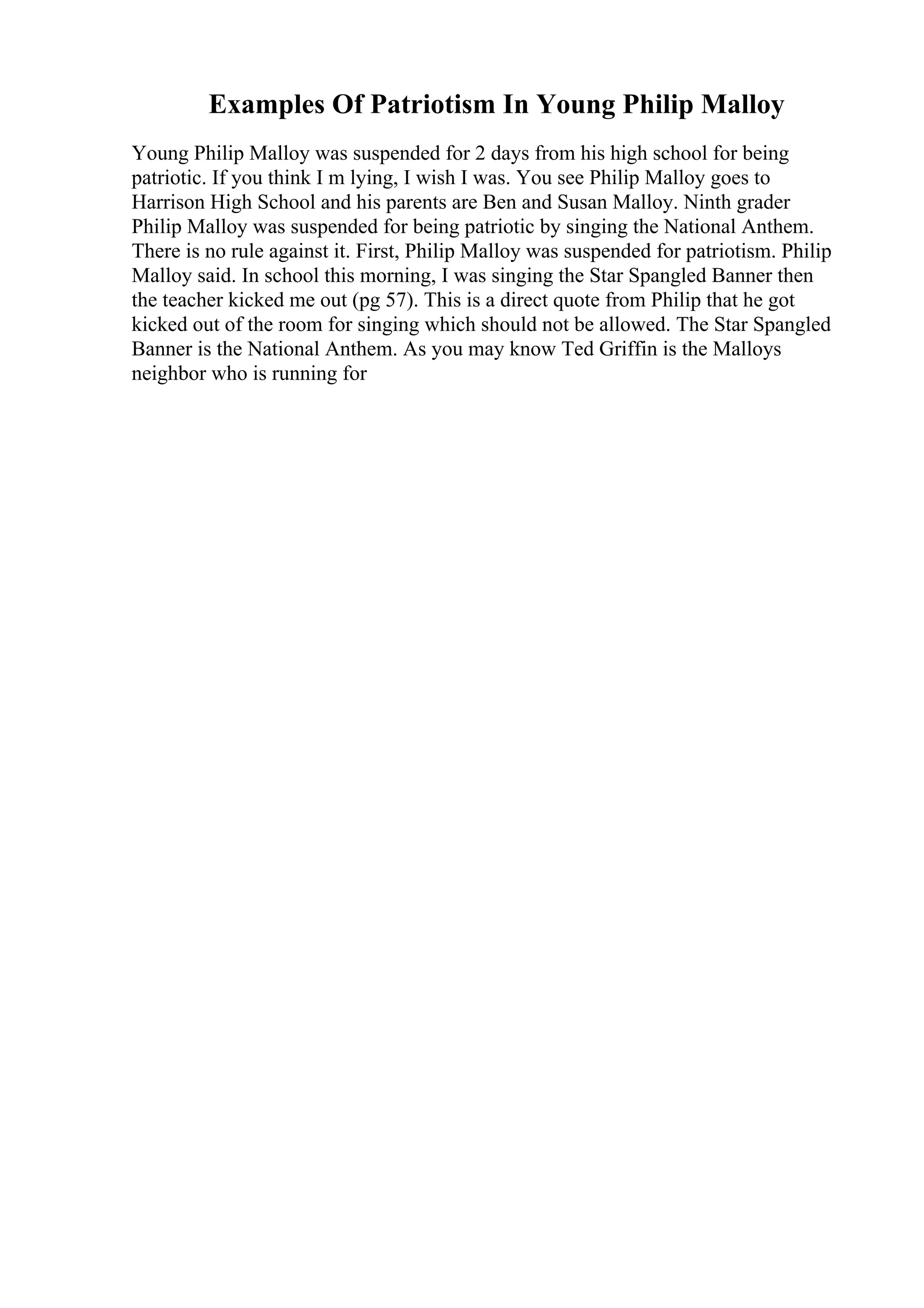 Examples Of Patriotism In Young Philip Malloy
Young Philip Malloy was suspended for 2 days from his high school for being
patriotic. If you think I m lying, I wish I was. You see Philip Malloy goes to
Harrison High School and his parents are Ben and Susan Malloy. Ninth grader
Philip Malloy was suspended for being patriotic by singing the National Anthem.
There is no rule against it. First, Philip Malloy was suspended for patriotism. Philip
Malloy said. In school this morning, I was singing the Star Spangled Banner then
the teacher kicked me out (pg 57). This is a direct quote from Philip that he got
kicked out of the room for singing which should not be allowed. The Star Spangled
Banner is the National Anthem. As you may know Ted Griffin is the Malloys
neighbor who is running for
 