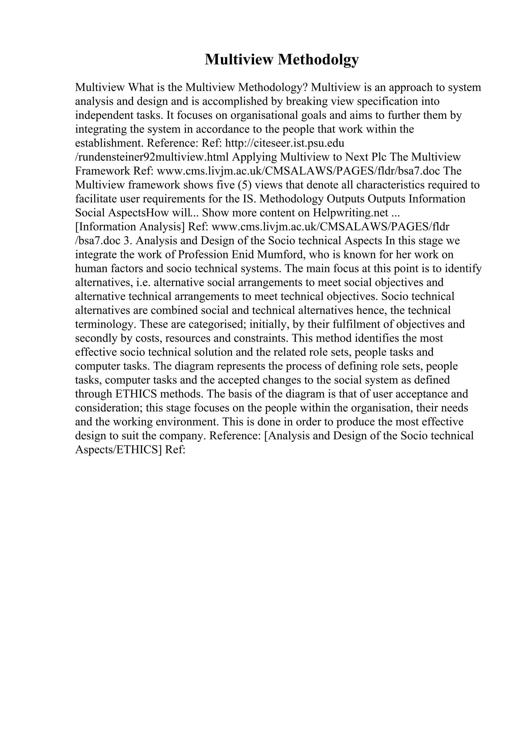 Multiview Methodolgy
Multiview What is the Multiview Methodology? Multiview is an approach to system
analysis and design and is accomplished by breaking view specification into
independent tasks. It focuses on organisational goals and aims to further them by
integrating the system in accordance to the people that work within the
establishment. Reference: Ref: http://citeseer.ist.psu.edu
/rundensteiner92multiview.html Applying Multiview to Next Plc The Multiview
Framework Ref: www.cms.livjm.ac.uk/CMSALAWS/PAGES/fldr/bsa7.doc The
Multiview framework shows five (5) views that denote all characteristics required to
facilitate user requirements for the IS. Methodology Outputs Outputs Information
Social AspectsHow will... Show more content on Helpwriting.net ...
[Information Analysis] Ref: www.cms.livjm.ac.uk/CMSALAWS/PAGES/fldr
/bsa7.doc 3. Analysis and Design of the Socio technical Aspects In this stage we
integrate the work of Profession Enid Mumford, who is known for her work on
human factors and socio technical systems. The main focus at this point is to identify
alternatives, i.e. alternative social arrangements to meet social objectives and
alternative technical arrangements to meet technical objectives. Socio technical
alternatives are combined social and technical alternatives hence, the technical
terminology. These are categorised; initially, by their fulfilment of objectives and
secondly by costs, resources and constraints. This method identifies the most
effective socio technical solution and the related role sets, people tasks and
computer tasks. The diagram represents the process of defining role sets, people
tasks, computer tasks and the accepted changes to the social system as defined
through ETHICS methods. The basis of the diagram is that of user acceptance and
consideration; this stage focuses on the people within the organisation, their needs
and the working environment. This is done in order to produce the most effective
design to suit the company. Reference: [Analysis and Design of the Socio technical
Aspects/ETHICS] Ref:
 