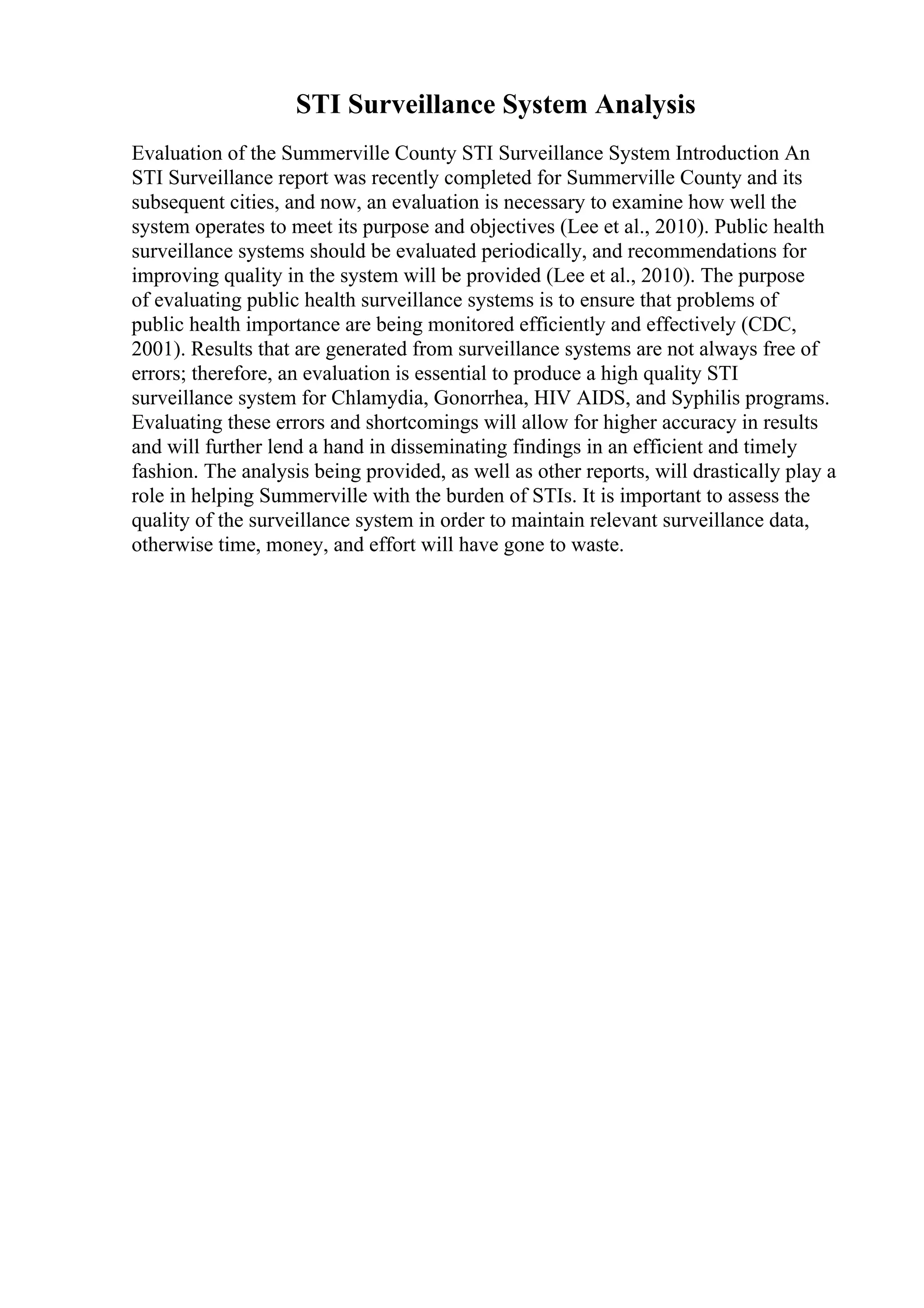 STI Surveillance System Analysis
Evaluation of the Summerville County STI Surveillance System Introduction An
STI Surveillance report was recently completed for Summerville County and its
subsequent cities, and now, an evaluation is necessary to examine how well the
system operates to meet its purpose and objectives (Lee et al., 2010). Public health
surveillance systems should be evaluated periodically, and recommendations for
improving quality in the system will be provided (Lee et al., 2010). The purpose
of evaluating public health surveillance systems is to ensure that problems of
public health importance are being monitored efficiently and effectively (CDC,
2001). Results that are generated from surveillance systems are not always free of
errors; therefore, an evaluation is essential to produce a high quality STI
surveillance system for Chlamydia, Gonorrhea, HIV AIDS, and Syphilis programs.
Evaluating these errors and shortcomings will allow for higher accuracy in results
and will further lend a hand in disseminating findings in an efficient and timely
fashion. The analysis being provided, as well as other reports, will drastically play a
role in helping Summerville with the burden of STIs. It is important to assess the
quality of the surveillance system in order to maintain relevant surveillance data,
otherwise time, money, and effort will have gone to waste.
 