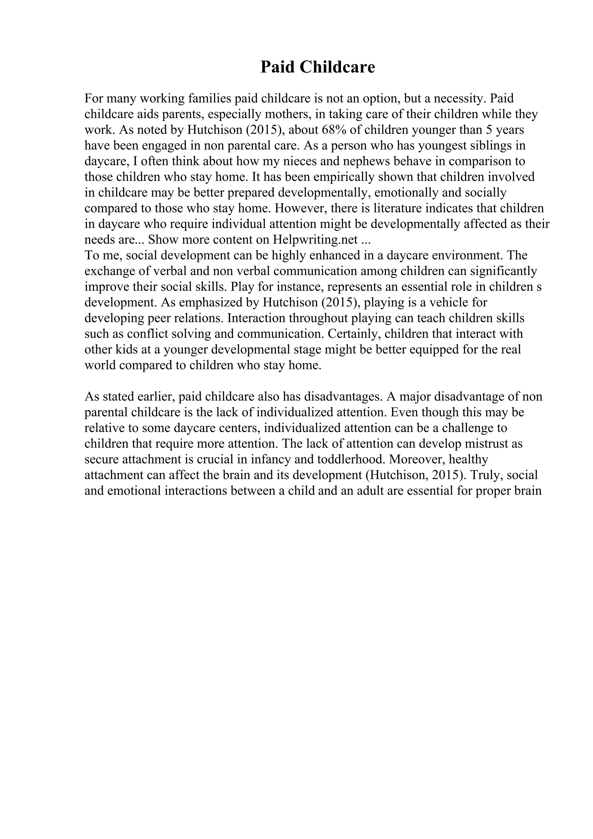 Paid Childcare
For many working families paid childcare is not an option, but a necessity. Paid
childcare aids parents, especially mothers, in taking care of their children while they
work. As noted by Hutchison (2015), about 68% of children younger than 5 years
have been engaged in non parental care. As a person who has youngest siblings in
daycare, I often think about how my nieces and nephews behave in comparison to
those children who stay home. It has been empirically shown that children involved
in childcare may be better prepared developmentally, emotionally and socially
compared to those who stay home. However, there is literature indicates that children
in daycare who require individual attention might be developmentally affected as their
needs are... Show more content on Helpwriting.net ...
To me, social development can be highly enhanced in a daycare environment. The
exchange of verbal and non verbal communication among children can significantly
improve their social skills. Play for instance, represents an essential role in children s
development. As emphasized by Hutchison (2015), playing is a vehicle for
developing peer relations. Interaction throughout playing can teach children skills
such as conflict solving and communication. Certainly, children that interact with
other kids at a younger developmental stage might be better equipped for the real
world compared to children who stay home.
As stated earlier, paid childcare also has disadvantages. A major disadvantage of non
parental childcare is the lack of individualized attention. Even though this may be
relative to some daycare centers, individualized attention can be a challenge to
children that require more attention. The lack of attention can develop mistrust as
secure attachment is crucial in infancy and toddlerhood. Moreover, healthy
attachment can affect the brain and its development (Hutchison, 2015). Truly, social
and emotional interactions between a child and an adult are essential for proper brain
 