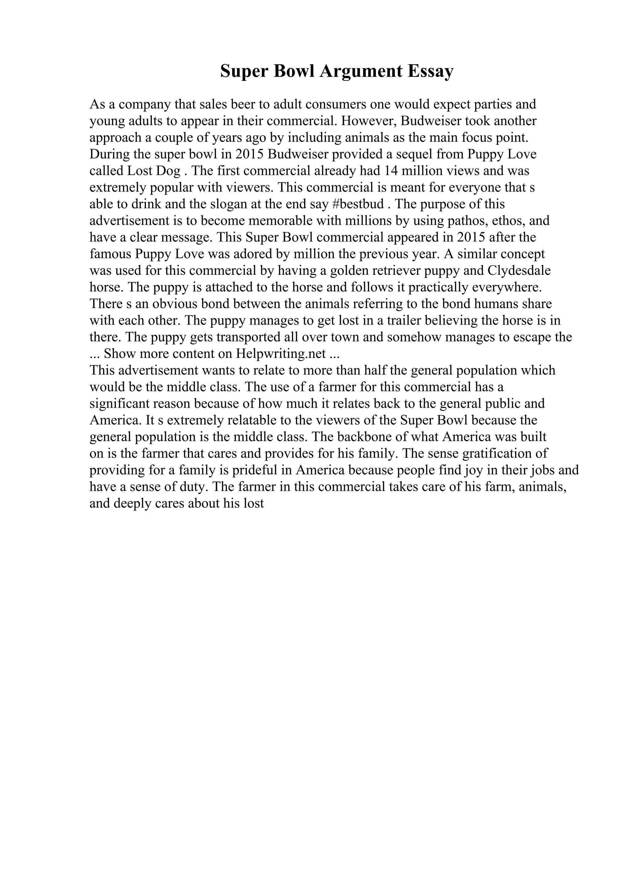 Super Bowl Argument Essay
As a company that sales beer to adult consumers one would expect parties and
young adults to appear in their commercial. However, Budweiser took another
approach a couple of years ago by including animals as the main focus point.
During the super bowl in 2015 Budweiser provided a sequel from Puppy Love
called Lost Dog . The first commercial already had 14 million views and was
extremely popular with viewers. This commercial is meant for everyone that s
able to drink and the slogan at the end say #bestbud . The purpose of this
advertisement is to become memorable with millions by using pathos, ethos, and
have a clear message. This Super Bowl commercial appeared in 2015 after the
famous Puppy Love was adored by million the previous year. A similar concept
was used for this commercial by having a golden retriever puppy and Clydesdale
horse. The puppy is attached to the horse and follows it practically everywhere.
There s an obvious bond between the animals referring to the bond humans share
with each other. The puppy manages to get lost in a trailer believing the horse is in
there. The puppy gets transported all over town and somehow manages to escape the
... Show more content on Helpwriting.net ...
This advertisement wants to relate to more than half the general population which
would be the middle class. The use of a farmer for this commercial has a
significant reason because of how much it relates back to the general public and
America. It s extremely relatable to the viewers of the Super Bowl because the
general population is the middle class. The backbone of what America was built
on is the farmer that cares and provides for his family. The sense gratification of
providing for a family is prideful in America because people find joy in their jobs and
have a sense of duty. The farmer in this commercial takes care of his farm, animals,
and deeply cares about his lost
 