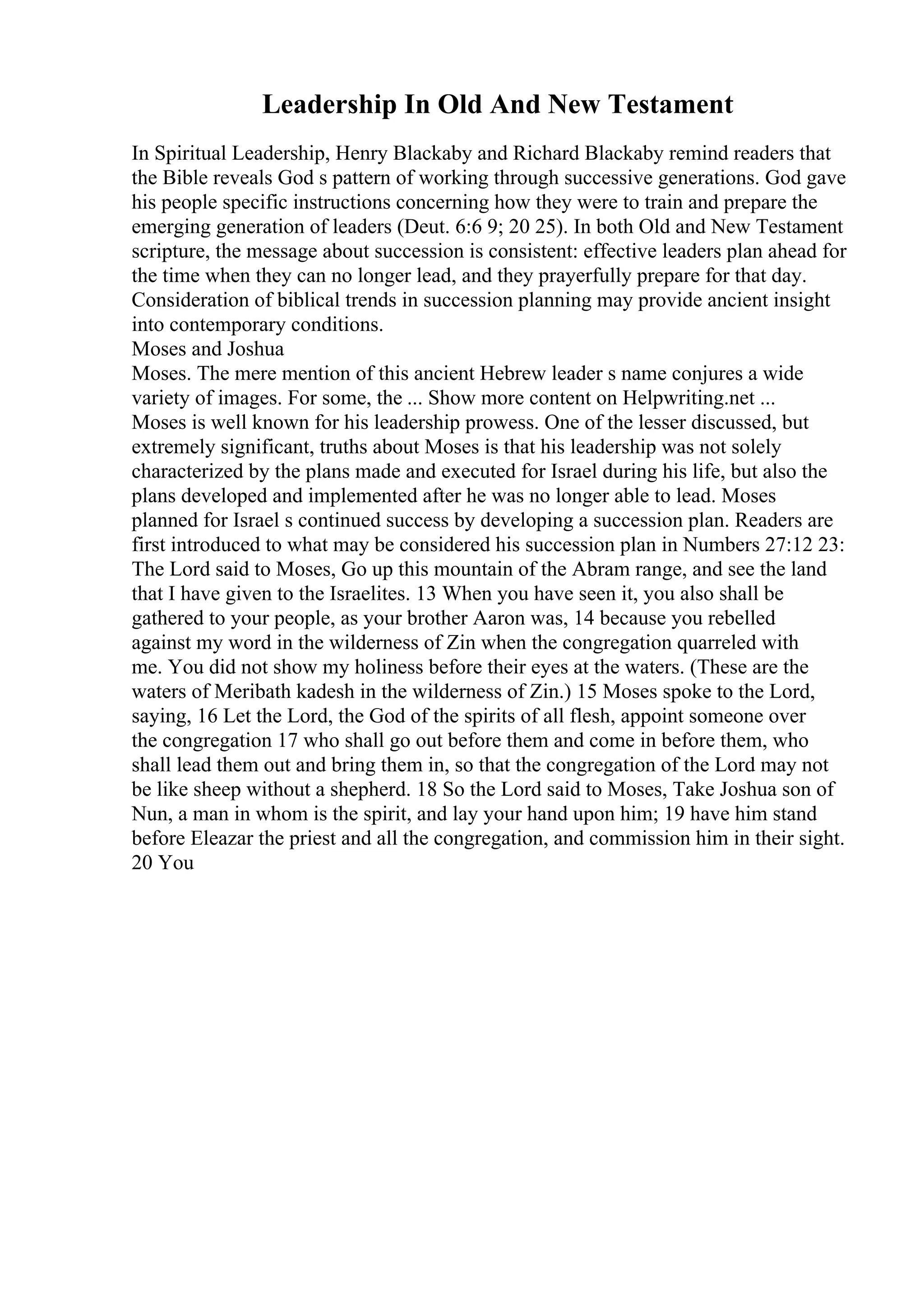 Leadership In Old And New Testament
In Spiritual Leadership, Henry Blackaby and Richard Blackaby remind readers that
the Bible reveals God s pattern of working through successive generations. God gave
his people specific instructions concerning how they were to train and prepare the
emerging generation of leaders (Deut. 6:6 9; 20 25). In both Old and New Testament
scripture, the message about succession is consistent: effective leaders plan ahead for
the time when they can no longer lead, and they prayerfully prepare for that day.
Consideration of biblical trends in succession planning may provide ancient insight
into contemporary conditions.
Moses and Joshua
Moses. The mere mention of this ancient Hebrew leader s name conjures a wide
variety of images. For some, the ... Show more content on Helpwriting.net ...
Moses is well known for his leadership prowess. One of the lesser discussed, but
extremely significant, truths about Moses is that his leadership was not solely
characterized by the plans made and executed for Israel during his life, but also the
plans developed and implemented after he was no longer able to lead. Moses
planned for Israel s continued success by developing a succession plan. Readers are
first introduced to what may be considered his succession plan in Numbers 27:12 23:
The Lord said to Moses, Go up this mountain of the Abram range, and see the land
that I have given to the Israelites. 13 When you have seen it, you also shall be
gathered to your people, as your brother Aaron was, 14 because you rebelled
against my word in the wilderness of Zin when the congregation quarreled with
me. You did not show my holiness before their eyes at the waters. (These are the
waters of Meribath kadesh in the wilderness of Zin.) 15 Moses spoke to the Lord,
saying, 16 Let the Lord, the God of the spirits of all flesh, appoint someone over
the congregation 17 who shall go out before them and come in before them, who
shall lead them out and bring them in, so that the congregation of the Lord may not
be like sheep without a shepherd. 18 So the Lord said to Moses, Take Joshua son of
Nun, a man in whom is the spirit, and lay your hand upon him; 19 have him stand
before Eleazar the priest and all the congregation, and commission him in their sight.
20 You
 