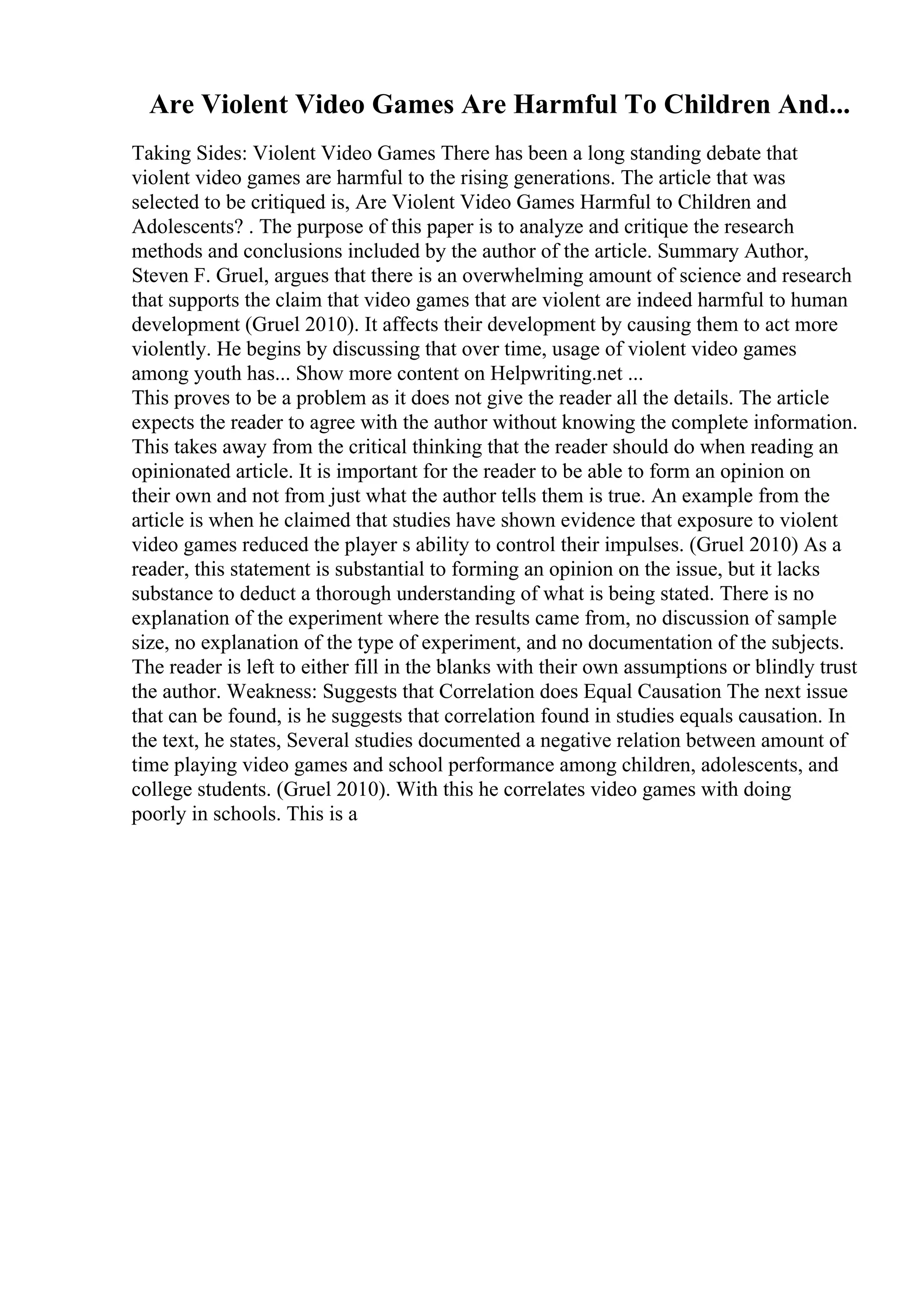 Are Violent Video Games Are Harmful To Children And...
Taking Sides: Violent Video Games There has been a long standing debate that
violent video games are harmful to the rising generations. The article that was
selected to be critiqued is, Are Violent Video Games Harmful to Children and
Adolescents? . The purpose of this paper is to analyze and critique the research
methods and conclusions included by the author of the article. Summary Author,
Steven F. Gruel, argues that there is an overwhelming amount of science and research
that supports the claim that video games that are violent are indeed harmful to human
development (Gruel 2010). It affects their development by causing them to act more
violently. He begins by discussing that over time, usage of violent video games
among youth has... Show more content on Helpwriting.net ...
This proves to be a problem as it does not give the reader all the details. The article
expects the reader to agree with the author without knowing the complete information.
This takes away from the critical thinking that the reader should do when reading an
opinionated article. It is important for the reader to be able to form an opinion on
their own and not from just what the author tells them is true. An example from the
article is when he claimed that studies have shown evidence that exposure to violent
video games reduced the player s ability to control their impulses. (Gruel 2010) As a
reader, this statement is substantial to forming an opinion on the issue, but it lacks
substance to deduct a thorough understanding of what is being stated. There is no
explanation of the experiment where the results came from, no discussion of sample
size, no explanation of the type of experiment, and no documentation of the subjects.
The reader is left to either fill in the blanks with their own assumptions or blindly trust
the author. Weakness: Suggests that Correlation does Equal Causation The next issue
that can be found, is he suggests that correlation found in studies equals causation. In
the text, he states, Several studies documented a negative relation between amount of
time playing video games and school performance among children, adolescents, and
college students. (Gruel 2010). With this he correlates video games with doing
poorly in schools. This is a
 