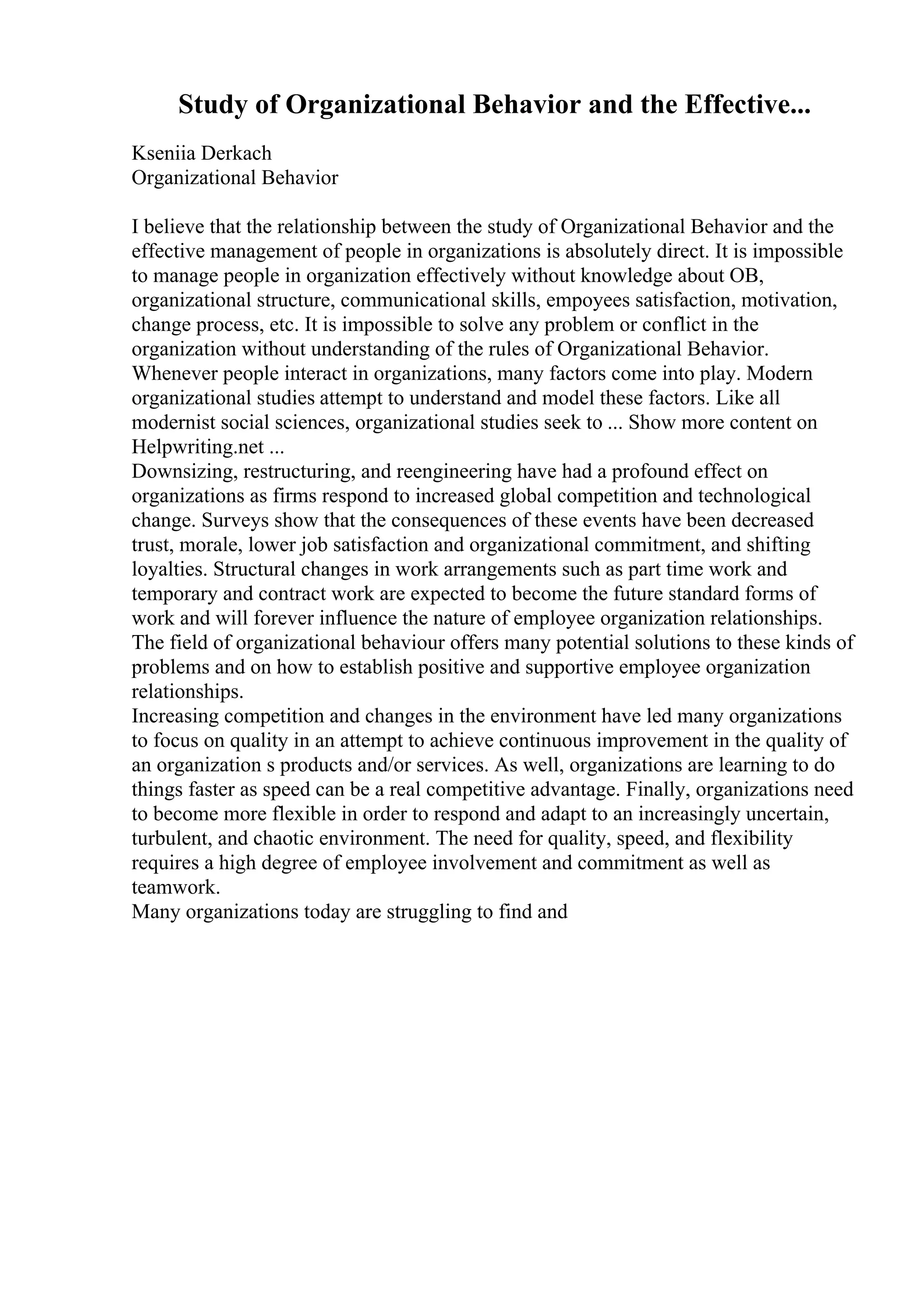 Study of Organizational Behavior and the Effective...
Kseniia Derkach
Organizational Behavior
I believe that the relationship between the study of Organizational Behavior and the
effective management of people in organizations is absolutely direct. It is impossible
to manage people in organization effectively without knowledge about OB,
organizational structure, communicational skills, empoyees satisfaction, motivation,
change process, etc. It is impossible to solve any problem or conflict in the
organization without understanding of the rules of Organizational Behavior.
Whenever people interact in organizations, many factors come into play. Modern
organizational studies attempt to understand and model these factors. Like all
modernist social sciences, organizational studies seek to ... Show more content on
Helpwriting.net ...
Downsizing, restructuring, and reengineering have had a profound effect on
organizations as firms respond to increased global competition and technological
change. Surveys show that the consequences of these events have been decreased
trust, morale, lower job satisfaction and organizational commitment, and shifting
loyalties. Structural changes in work arrangements such as part time work and
temporary and contract work are expected to become the future standard forms of
work and will forever influence the nature of employee organization relationships.
The field of organizational behaviour offers many potential solutions to these kinds of
problems and on how to establish positive and supportive employee organization
relationships.
Increasing competition and changes in the environment have led many organizations
to focus on quality in an attempt to achieve continuous improvement in the quality of
an organization s products and/or services. As well, organizations are learning to do
things faster as speed can be a real competitive advantage. Finally, organizations need
to become more flexible in order to respond and adapt to an increasingly uncertain,
turbulent, and chaotic environment. The need for quality, speed, and flexibility
requires a high degree of employee involvement and commitment as well as
teamwork.
Many organizations today are struggling to find and
 