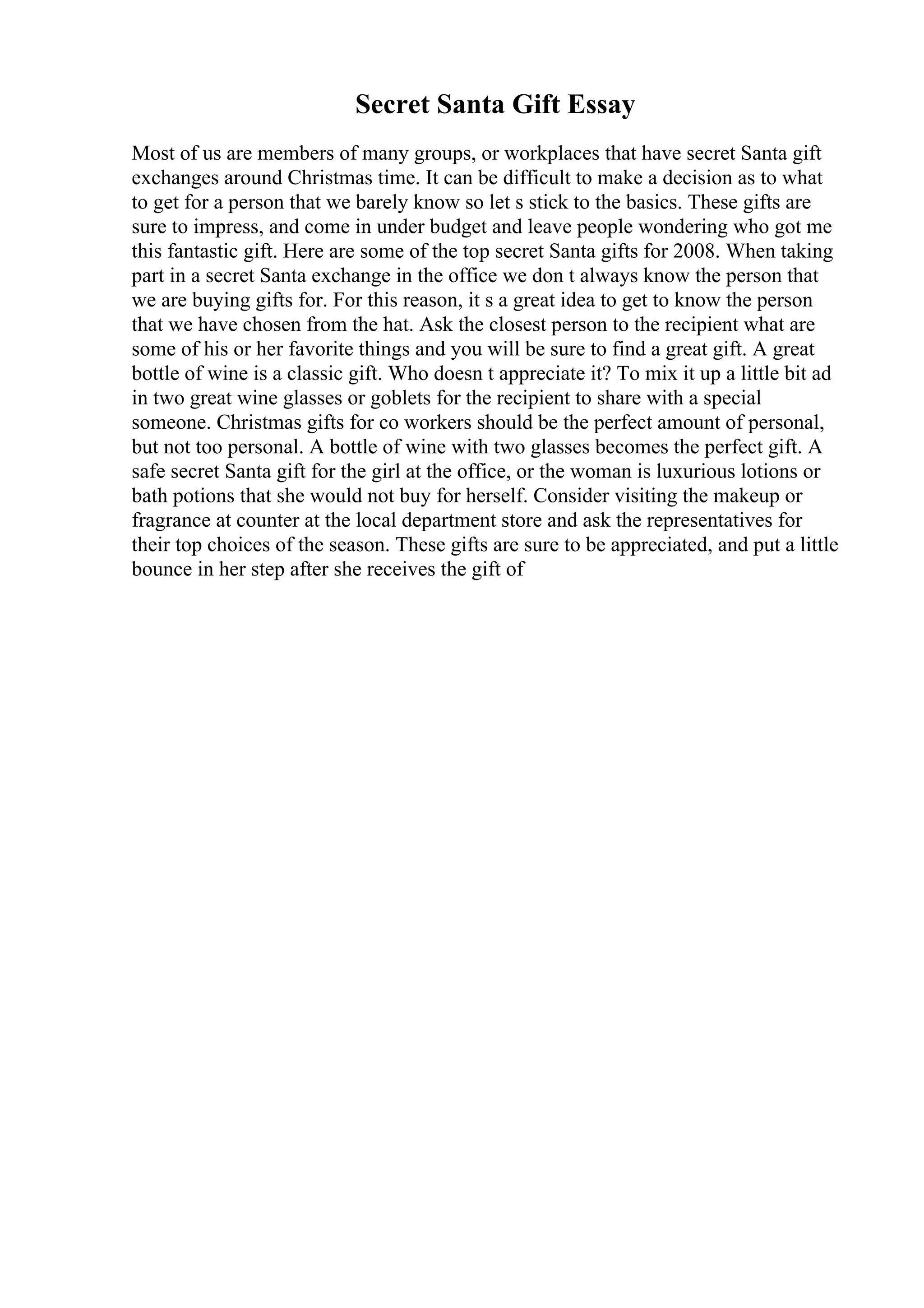 Secret Santa Gift Essay
Most of us are members of many groups, or workplaces that have secret Santa gift
exchanges around Christmas time. It can be difficult to make a decision as to what
to get for a person that we barely know so let s stick to the basics. These gifts are
sure to impress, and come in under budget and leave people wondering who got me
this fantastic gift. Here are some of the top secret Santa gifts for 2008. When taking
part in a secret Santa exchange in the office we don t always know the person that
we are buying gifts for. For this reason, it s a great idea to get to know the person
that we have chosen from the hat. Ask the closest person to the recipient what are
some of his or her favorite things and you will be sure to find a great gift. A great
bottle of wine is a classic gift. Who doesn t appreciate it? To mix it up a little bit ad
in two great wine glasses or goblets for the recipient to share with a special
someone. Christmas gifts for co workers should be the perfect amount of personal,
but not too personal. A bottle of wine with two glasses becomes the perfect gift. A
safe secret Santa gift for the girl at the office, or the woman is luxurious lotions or
bath potions that she would not buy for herself. Consider visiting the makeup or
fragrance at counter at the local department store and ask the representatives for
their top choices of the season. These gifts are sure to be appreciated, and put a little
bounce in her step after she receives the gift of
 