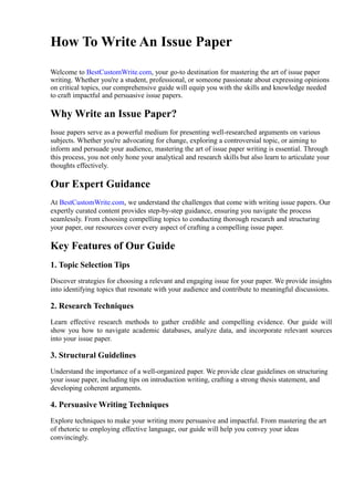 How To Write An Issue Paper
Welcome to BestCustomWrite.com, your go-to destination for mastering the art of issue paper
writing. Whether you're a student, professional, or someone passionate about expressing opinions
on critical topics, our comprehensive guide will equip you with the skills and knowledge needed
to craft impactful and persuasive issue papers.
Why Write an Issue Paper?
Issue papers serve as a powerful medium for presenting well-researched arguments on various
subjects. Whether you're advocating for change, exploring a controversial topic, or aiming to
inform and persuade your audience, mastering the art of issue paper writing is essential. Through
this process, you not only hone your analytical and research skills but also learn to articulate your
thoughts effectively.
Our Expert Guidance
At BestCustomWrite.com, we understand the challenges that come with writing issue papers. Our
expertly curated content provides step-by-step guidance, ensuring you navigate the process
seamlessly. From choosing compelling topics to conducting thorough research and structuring
your paper, our resources cover every aspect of crafting a compelling issue paper.
Key Features of Our Guide
1. Topic Selection Tips
Discover strategies for choosing a relevant and engaging issue for your paper. We provide insights
into identifying topics that resonate with your audience and contribute to meaningful discussions.
2. Research Techniques
Learn effective research methods to gather credible and compelling evidence. Our guide will
show you how to navigate academic databases, analyze data, and incorporate relevant sources
into your issue paper.
3. Structural Guidelines
Understand the importance of a well-organized paper. We provide clear guidelines on structuring
your issue paper, including tips on introduction writing, crafting a strong thesis statement, and
developing coherent arguments.
4. Persuasive Writing Techniques
Explore techniques to make your writing more persuasive and impactful. From mastering the art
of rhetoric to employing effective language, our guide will help you convey your ideas
convincingly.
 