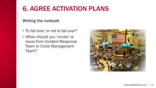 www.databarracks.com | 12www.databarracks.com | 12
6. AGREE ACTIVATION PLANS
• To fail over, or not to fail over?
• When should you ‘invoke’ or
move from Incident Response
Team to Crisis Management
Team?
Writing the runbook
 