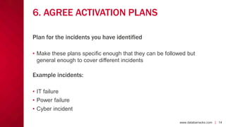 www.databarracks.com | 14www.databarracks.com | 14
6. AGREE ACTIVATION PLANS
• Make these plans specific enough that they can be followed but
general enough to cover different incidents
Example incidents:
• IT failure
• Power failure
• Cyber incident
Plan for the incidents you have identified
 