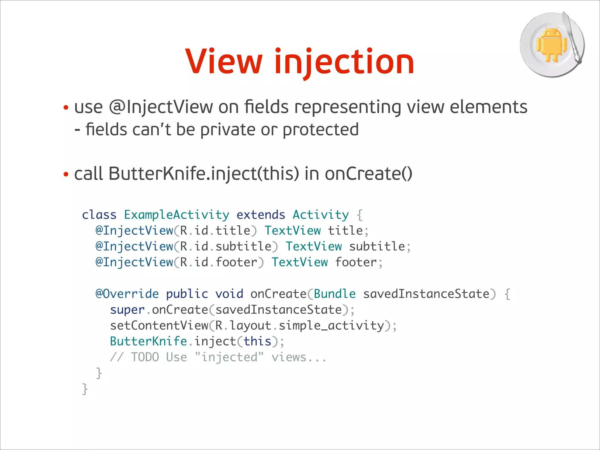 View injection
class ExampleActivity extends Activity {	
@InjectView(R.id.title) TextView title;	
@InjectView(R.id.subtitle) TextView subtitle;	
@InjectView(R.id.footer) TextView footer;	
!
@Override public void onCreate(Bundle savedInstanceState) {	
super.onCreate(savedInstanceState);	
setContentView(R.layout.simple_activity);	
ButterKnife.inject(this);	
// TODO Use "injected" views...	
}	
}	
• use @InjectView on ﬁelds representing view elements 
- ﬁelds can’t be private or protected 
• call ButterKnife.inject(this) in onCreate()
 