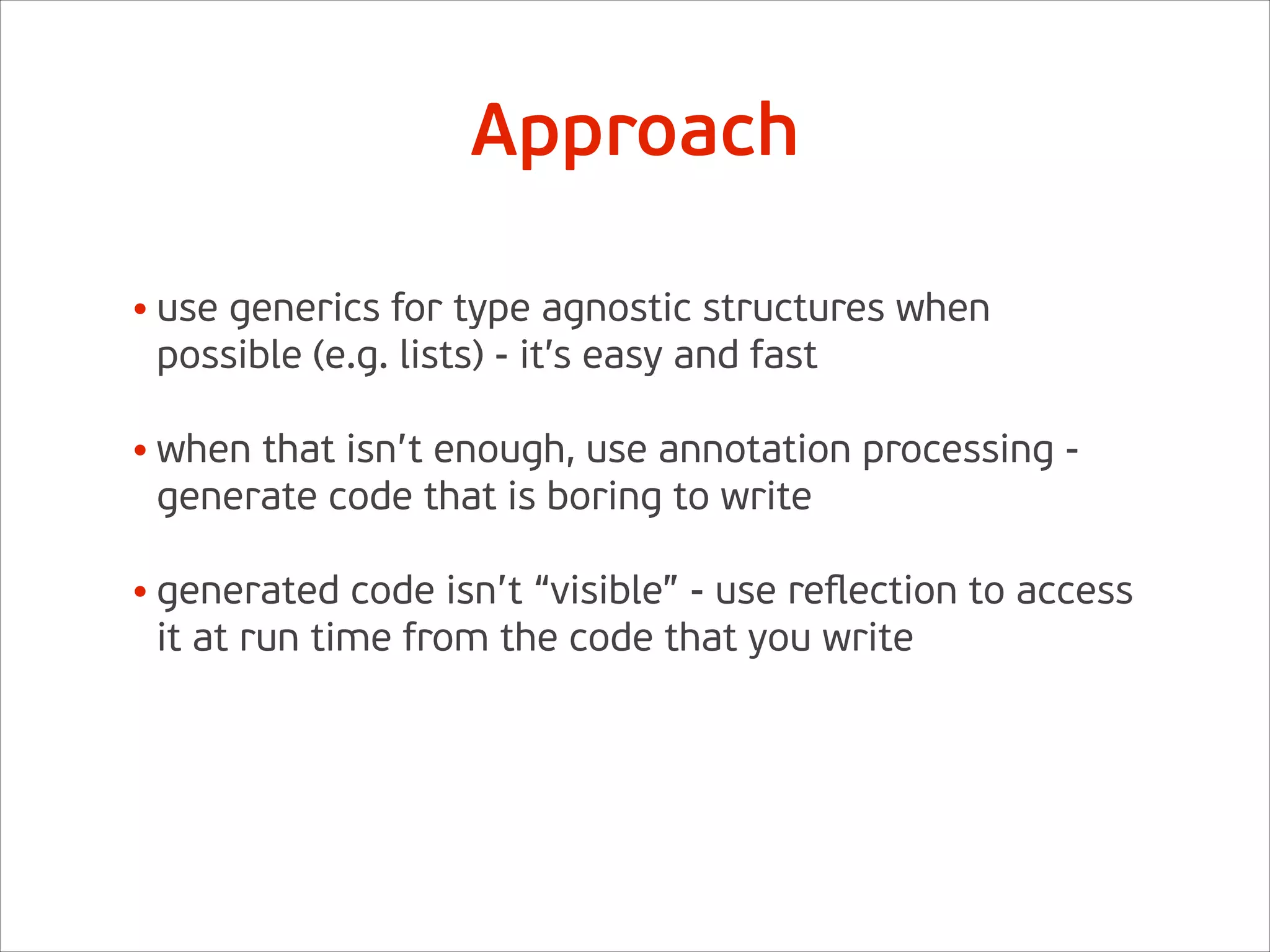 • use generics for type agnostic structures when
possible (e.g. lists) - it’s easy and fast 
• when that isn’t enough, use annotation processing -
generate code that is boring to write 
• generated code isn’t “visible” - use reﬂection to access
it at run time from the code that you write
Approach
 