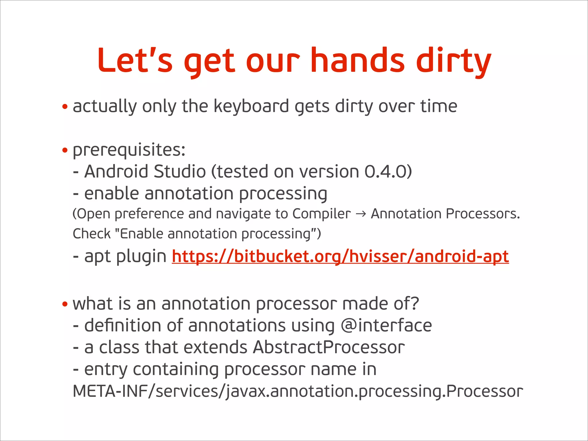 Let’s get our hands dirty
• actually only the keyboard gets dirty over time 
• prerequisites: 
- Android Studio (tested on version 0.4.0) 
- enable annotation processing 
(Open preference and navigate to Compiler → Annotation Processors.
Check "Enable annotation processing”) 
- apt plugin https://bitbucket.org/hvisser/android-apt 
• what is an annotation processor made of? 
- deﬁnition of annotations using @interface 
- a class that extends AbstractProcessor 
- entry containing processor name in  
META-INF/services/javax.annotation.processing.Processor
 