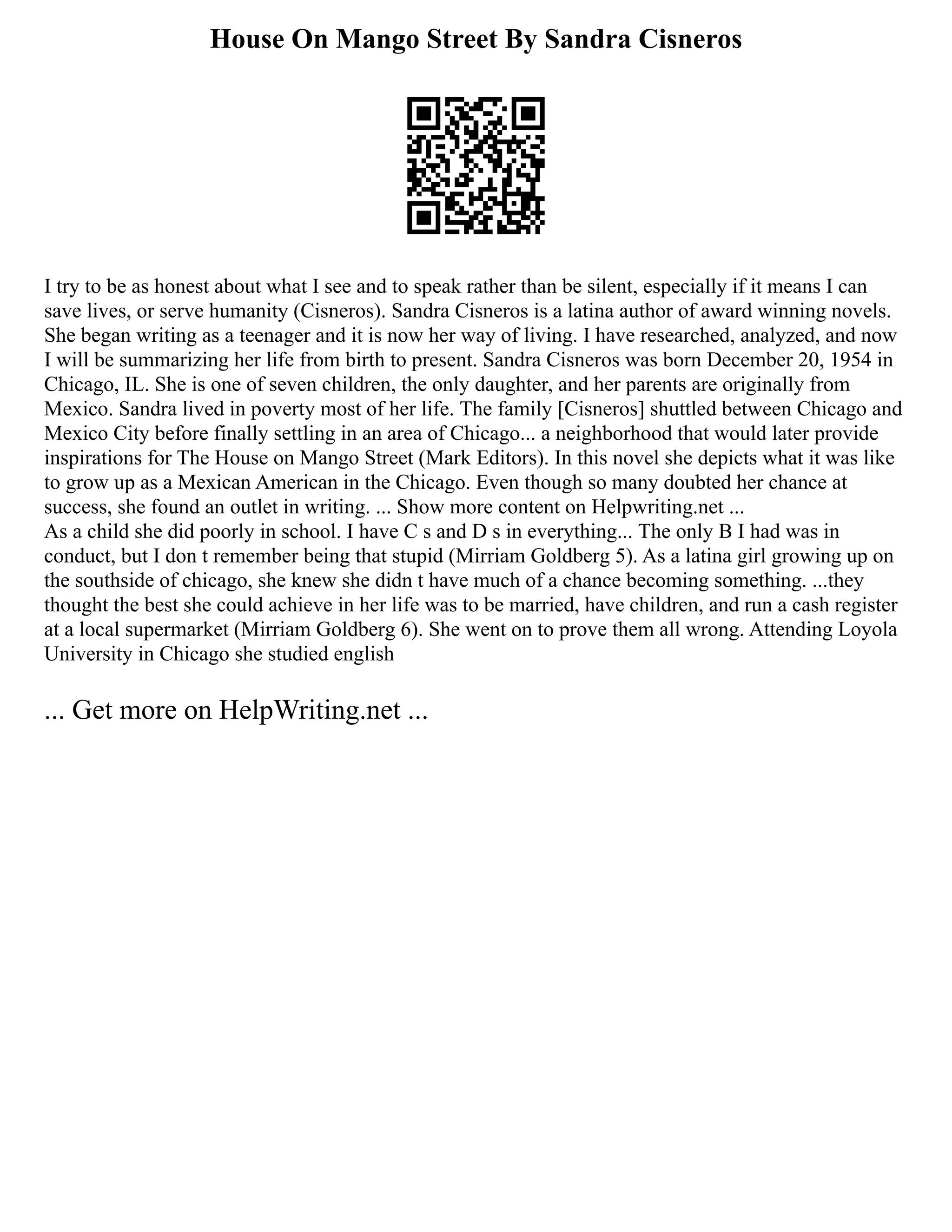 House On Mango Street By Sandra Cisneros
I try to be as honest about what I see and to speak rather than be silent, especially if it means I can
save lives, or serve humanity (Cisneros). Sandra Cisneros is a latina author of award winning novels.
She began writing as a teenager and it is now her way of living. I have researched, analyzed, and now
I will be summarizing her life from birth to present. Sandra Cisneros was born December 20, 1954 in
Chicago, IL. She is one of seven children, the only daughter, and her parents are originally from
Mexico. Sandra lived in poverty most of her life. The family [Cisneros] shuttled between Chicago and
Mexico City before finally settling in an area of Chicago... a neighborhood that would later provide
inspirations for The House on Mango Street (Mark Editors). In this novel she depicts what it was like
to grow up as a Mexican American in the Chicago. Even though so many doubted her chance at
success, she found an outlet in writing. ... Show more content on Helpwriting.net ...
As a child she did poorly in school. I have C s and D s in everything... The only B I had was in
conduct, but I don t remember being that stupid (Mirriam Goldberg 5). As a latina girl growing up on
the southside of chicago, she knew she didn t have much of a chance becoming something. ...they
thought the best she could achieve in her life was to be married, have children, and run a cash register
at a local supermarket (Mirriam Goldberg 6). She went on to prove them all wrong. Attending Loyola
University in Chicago she studied english
... Get more on HelpWriting.net ...
 