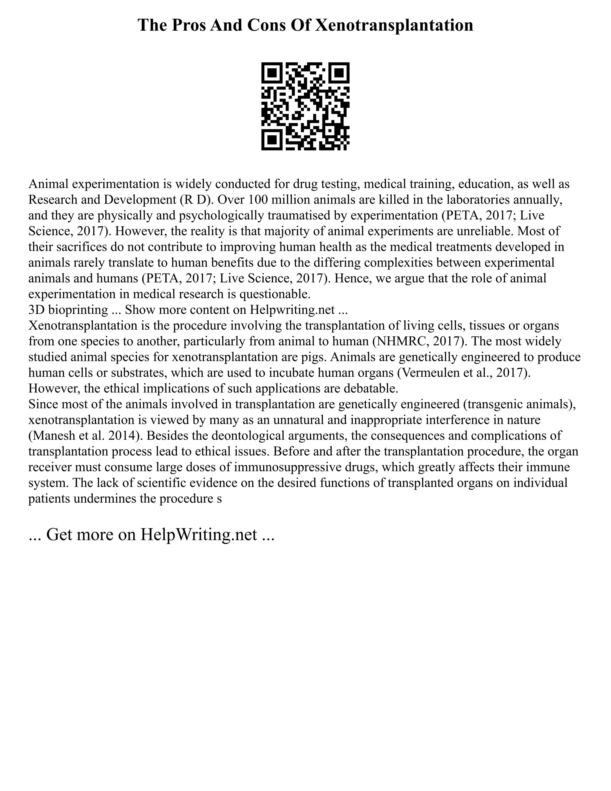 The Pros And Cons Of Xenotransplantation
Animal experimentation is widely conducted for drug testing, medical training, education, as well as
Research and Development (R D). Over 100 million animals are killed in the laboratories annually,
and they are physically and psychologically traumatised by experimentation (PETA, 2017; Live
Science, 2017). However, the reality is that majority of animal experiments are unreliable. Most of
their sacrifices do not contribute to improving human health as the medical treatments developed in
animals rarely translate to human benefits due to the differing complexities between experimental
animals and humans (PETA, 2017; Live Science, 2017). Hence, we argue that the role of animal
experimentation in medical research is questionable.
3D bioprinting ... Show more content on Helpwriting.net ...
Xenotransplantation is the procedure involving the transplantation of living cells, tissues or organs
from one species to another, particularly from animal to human (NHMRC, 2017). The most widely
studied animal species for xenotransplantation are pigs. Animals are genetically engineered to produce
human cells or substrates, which are used to incubate human organs (Vermeulen et al., 2017).
However, the ethical implications of such applications are debatable.
Since most of the animals involved in transplantation are genetically engineered (transgenic animals),
xenotransplantation is viewed by many as an unnatural and inappropriate interference in nature
(Manesh et al. 2014). Besides the deontological arguments, the consequences and complications of
transplantation process lead to ethical issues. Before and after the transplantation procedure, the organ
receiver must consume large doses of immunosuppressive drugs, which greatly affects their immune
system. The lack of scientific evidence on the desired functions of transplanted organs on individual
patients undermines the procedure s
... Get more on HelpWriting.net ...
 