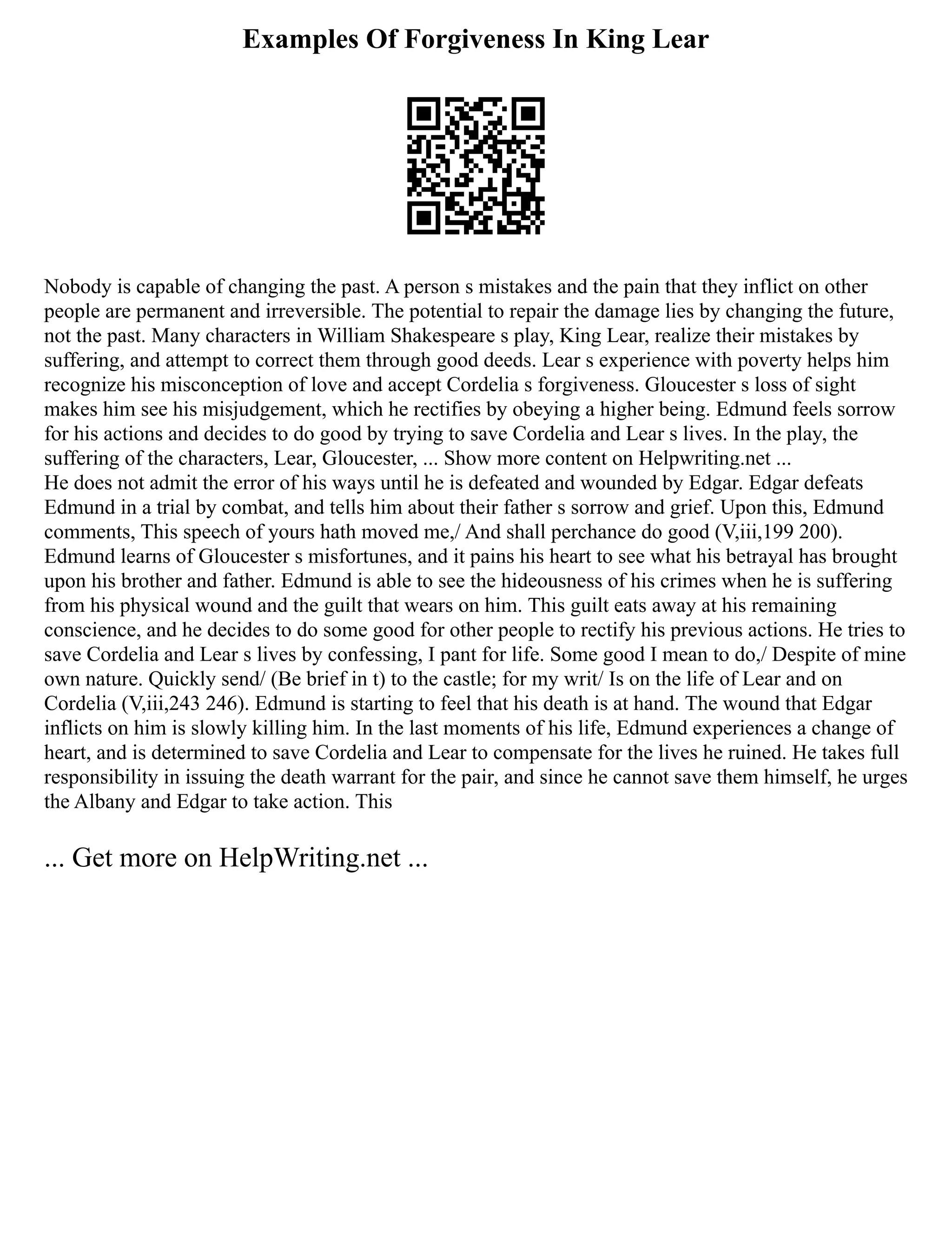 Examples Of Forgiveness In King Lear
Nobody is capable of changing the past. A person s mistakes and the pain that they inflict on other
people are permanent and irreversible. The potential to repair the damage lies by changing the future,
not the past. Many characters in William Shakespeare s play, King Lear, realize their mistakes by
suffering, and attempt to correct them through good deeds. Lear s experience with poverty helps him
recognize his misconception of love and accept Cordelia s forgiveness. Gloucester s loss of sight
makes him see his misjudgement, which he rectifies by obeying a higher being. Edmund feels sorrow
for his actions and decides to do good by trying to save Cordelia and Lear s lives. In the play, the
suffering of the characters, Lear, Gloucester, ... Show more content on Helpwriting.net ...
He does not admit the error of his ways until he is defeated and wounded by Edgar. Edgar defeats
Edmund in a trial by combat, and tells him about their father s sorrow and grief. Upon this, Edmund
comments, This speech of yours hath moved me,/ And shall perchance do good (V,iii,199 200).
Edmund learns of Gloucester s misfortunes, and it pains his heart to see what his betrayal has brought
upon his brother and father. Edmund is able to see the hideousness of his crimes when he is suffering
from his physical wound and the guilt that wears on him. This guilt eats away at his remaining
conscience, and he decides to do some good for other people to rectify his previous actions. He tries to
save Cordelia and Lear s lives by confessing, I pant for life. Some good I mean to do,/ Despite of mine
own nature. Quickly send/ (Be brief in t) to the castle; for my writ/ Is on the life of Lear and on
Cordelia (V,iii,243 246). Edmund is starting to feel that his death is at hand. The wound that Edgar
inflicts on him is slowly killing him. In the last moments of his life, Edmund experiences a change of
heart, and is determined to save Cordelia and Lear to compensate for the lives he ruined. He takes full
responsibility in issuing the death warrant for the pair, and since he cannot save them himself, he urges
the Albany and Edgar to take action. This
... Get more on HelpWriting.net ...
 
