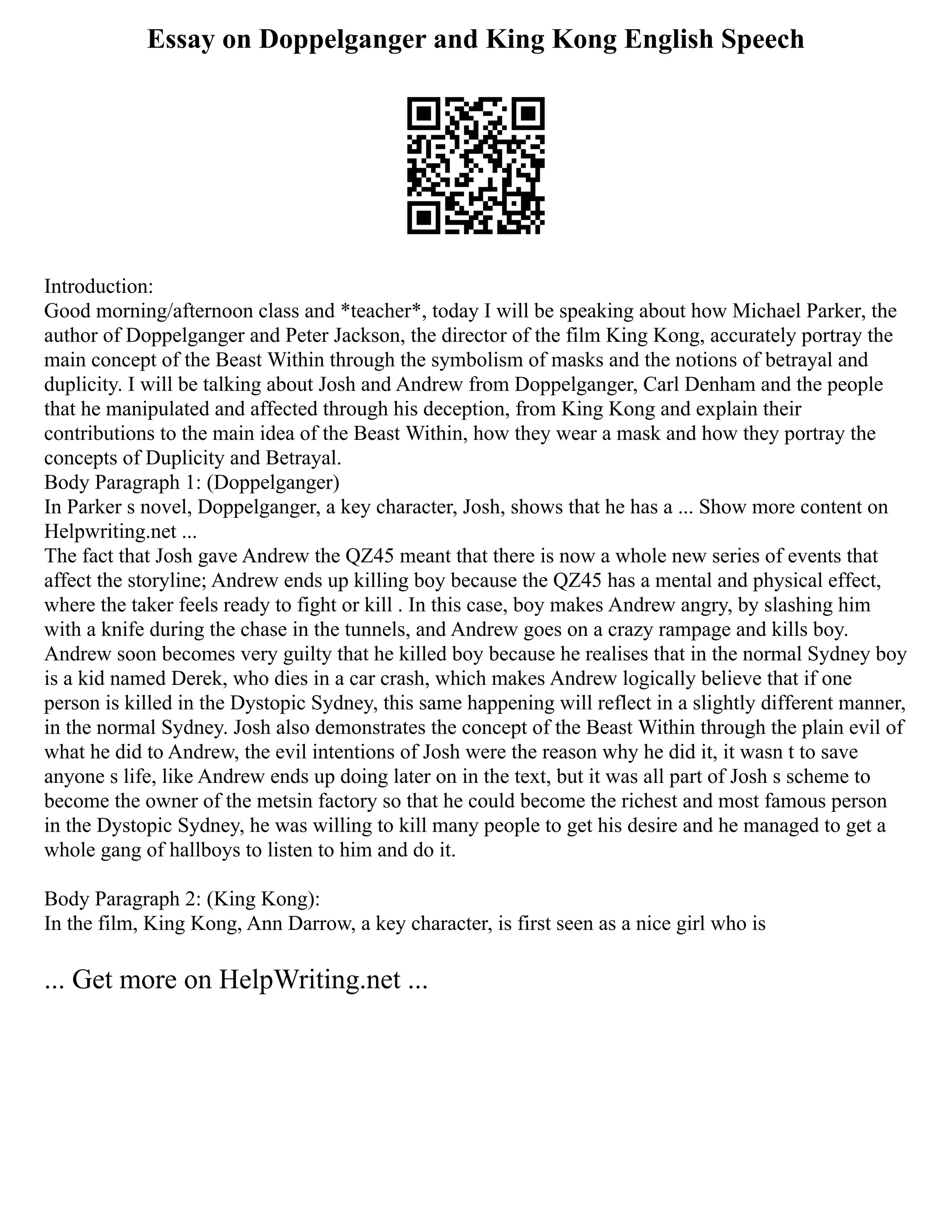 Essay on Doppelganger and King Kong English Speech
Introduction:
Good morning/afternoon class and *teacher*, today I will be speaking about how Michael Parker, the
author of Doppelganger and Peter Jackson, the director of the film King Kong, accurately portray the
main concept of the Beast Within through the symbolism of masks and the notions of betrayal and
duplicity. I will be talking about Josh and Andrew from Doppelganger, Carl Denham and the people
that he manipulated and affected through his deception, from King Kong and explain their
contributions to the main idea of the Beast Within, how they wear a mask and how they portray the
concepts of Duplicity and Betrayal.
Body Paragraph 1: (Doppelganger)
In Parker s novel, Doppelganger, a key character, Josh, shows that he has a ... Show more content on
Helpwriting.net ...
The fact that Josh gave Andrew the QZ45 meant that there is now a whole new series of events that
affect the storyline; Andrew ends up killing boy because the QZ45 has a mental and physical effect,
where the taker feels ready to fight or kill . In this case, boy makes Andrew angry, by slashing him
with a knife during the chase in the tunnels, and Andrew goes on a crazy rampage and kills boy.
Andrew soon becomes very guilty that he killed boy because he realises that in the normal Sydney boy
is a kid named Derek, who dies in a car crash, which makes Andrew logically believe that if one
person is killed in the Dystopic Sydney, this same happening will reflect in a slightly different manner,
in the normal Sydney. Josh also demonstrates the concept of the Beast Within through the plain evil of
what he did to Andrew, the evil intentions of Josh were the reason why he did it, it wasn t to save
anyone s life, like Andrew ends up doing later on in the text, but it was all part of Josh s scheme to
become the owner of the metsin factory so that he could become the richest and most famous person
in the Dystopic Sydney, he was willing to kill many people to get his desire and he managed to get a
whole gang of hallboys to listen to him and do it.
Body Paragraph 2: (King Kong):
In the film, King Kong, Ann Darrow, a key character, is first seen as a nice girl who is
... Get more on HelpWriting.net ...
 