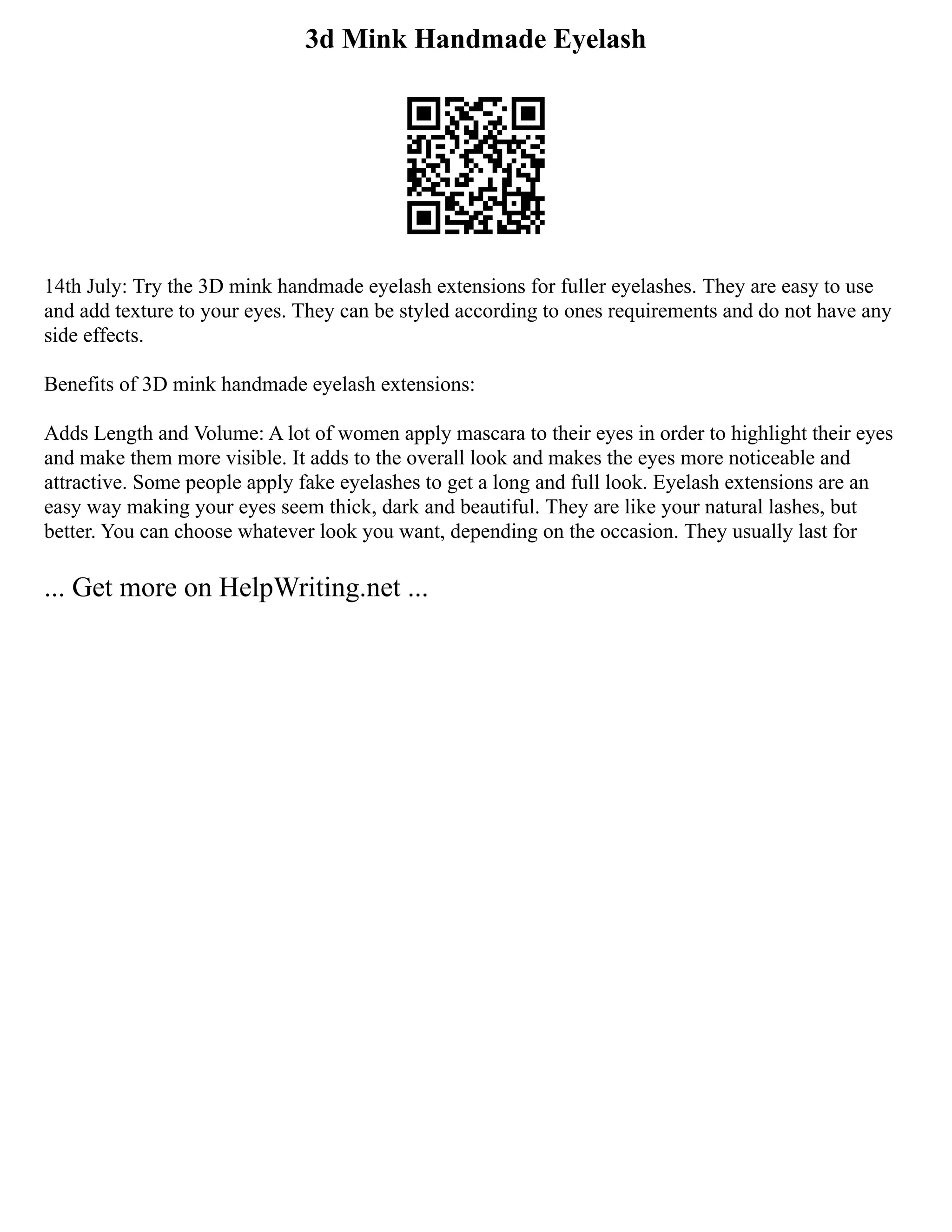 3d Mink Handmade Eyelash
14th July: Try the 3D mink handmade eyelash extensions for fuller eyelashes. They are easy to use
and add texture to your eyes. They can be styled according to ones requirements and do not have any
side effects.
Benefits of 3D mink handmade eyelash extensions:
Adds Length and Volume: A lot of women apply mascara to their eyes in order to highlight their eyes
and make them more visible. It adds to the overall look and makes the eyes more noticeable and
attractive. Some people apply fake eyelashes to get a long and full look. Eyelash extensions are an
easy way making your eyes seem thick, dark and beautiful. They are like your natural lashes, but
better. You can choose whatever look you want, depending on the occasion. They usually last for
... Get more on HelpWriting.net ...
 